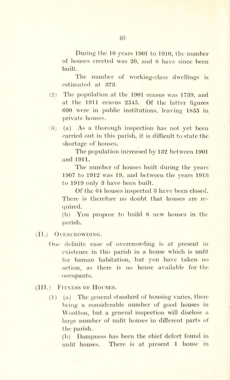 During the 10 years 1901 to 1910, the number of houses erected was 20, and S have since been built. The number of working-class dwellings is estimated at 373. (2) The population at the 1901 census was 1739, and at the 1911 census 2545. Of the latter figures 090 were in public institutions, leaving 1855 in private houses. (3) (a) As a thorough inspection has not yet been carried out in this parish, it is difficult to state the shortage of houses. The population increased by 132 between 1901 and 1911. The number of houses built during the years 1907 to 1912 was 19, and between the years 1913 to 1919 only 3 have been built. Of the 04 houses inspected 3 have been closed. There is therefore no doubt that houses are re- quired. (b) You propose to build 0 new houses in the parish. (IT.) Overcrowding. One definite case of overcrowding is at present in existence in this parish in a house which is unfit for human habitation, but you have taken no action, as there is no house available for the occupants. (in.) Fitness of Houses. (1) (a) The general standard of housing varies, there being a considerable number of good houses in Wootton, but a general inspection will disclose a large number of unfit houses in different parts of the parish. (b) Dampness has been the chief defect found in unfit houses. There is at present 1 house in
