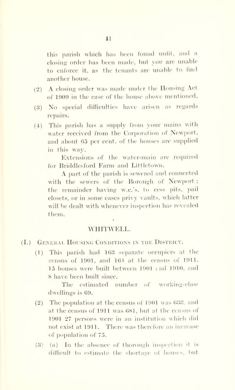 this parish which has been found unlit', and a closing order lias been made, but yon are unable to enforce it, as the tenants are unable to find another house. (2) A closing order was made under the Housing Act of 1909 in the case of the house above mentioned. (3) No special difficulties have arisen as regards repairs. (4) This parish lias a supply from your mains with water received from the Corporation of Newport, and about 05 per cent, of the houses are supplied in this way. Extensions of the water-main are required for Briddlesford Farm and Littletown. A part of the parish is sewered and connected with the sewers of the Borough of Newport; the remainder having w.c.'s, to cess pits, pail closets, or in some cases privy vaults, which latter will be dealt with whenever inspection has revealed them. WHITWELL. Genekai. Housing Conditions in the Distiiict. (1) This parish had 10.'3 separate occupiers at the census of 1901, and 101 at the census of 1911. 15 houses were built between 1901 i nd 1910, and S have been built since. The estimated number of working-class dwellings is 09. (2) The population at the census of 1901 was 033. and at the census of 1911 was 0S1, but at the census ot 1901 27 persons were in an institution which did not exist at 1911. There was therefore an increase of population of 75. (3) (a) In the absence of thorough inspection it is diilieult to estimate the shortage of houses, but