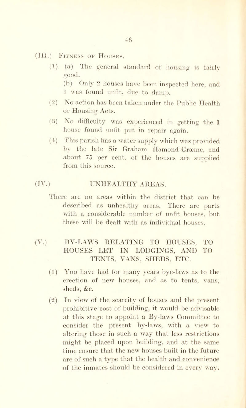 (Hi.) Fitness of Houses. (1) (a) The general standard of housing is fairly good. (b) Only 2 houses have been inspected here, and 1 was found unfit, due to damp. (-) No action has been taken under the Public Health or Housing Acts. (•3) Xo difficulty was experienced in getting the 1 house found unfit put in repair again. (4) This parish has a water supply which was provided by the late Sir Graham Hamond-Graeme, and about 75 per cent, of the houses are supplied from this source. (IV.) UNHEALTHY AREAS. There are no areas within the district that can be described as unhealthy areas. There are parts with a considerable number of unfit houses, but these will be dealt with as individual houses. (V.) BY-LAWS RELATING TO HOUSES, TO HOUSES LET IN LODGINGS, AND TO TENTS, VANS, SHEDS, ETC. (1) You have had for many years bye-laws as to the erection of new houses, and as to tents, vans, sheds, &c. (2) In view of the scarcity of houses and the present prohibitive cost of building, it would be advisable at this stage to appoint a By-laws Committee to consider the present by-laws, with a view to altering those in such a way that less restrictions might be placed upon building, and at the same time ensure that the new houses built in the future are of such a type that the health and convenience of the inmates should be considered in every way.