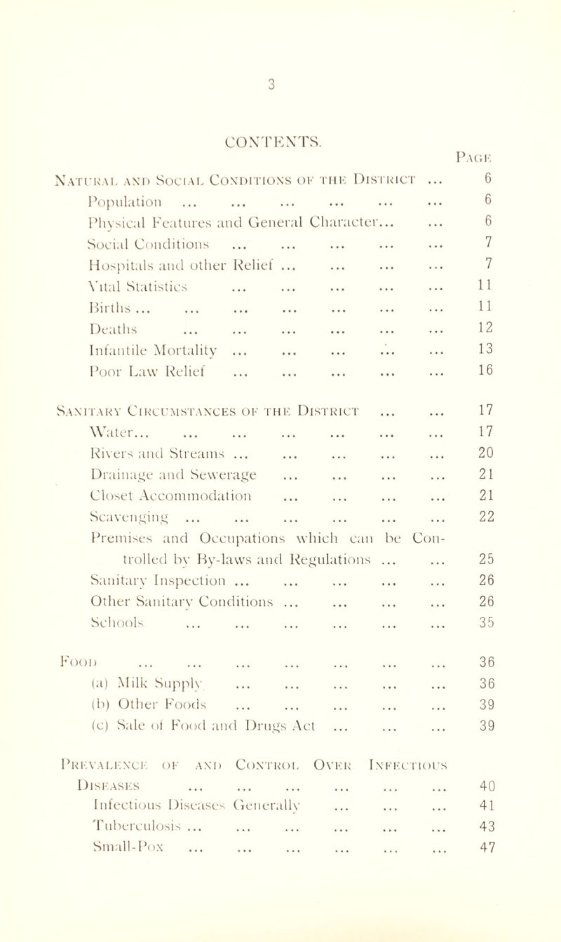 CONTENTS. Natural and Social Conditions of thk District Population Physical Features and General Character... Social Conditions Hospitals and other Relief ... Vital Statistics Births ... Deaths Infantile Mortality ... Poor Law Relief Pack 6 6 6 7 7 11 11 12 13 16 Sanitary Circumstances of thk District ... ... 17 Water 17 Rivers and Streams ... ... ... ... ... 20 Drainage and Sewerage ... ... ... ... 21 Closet Accommodation ... ... ... ... 21 Scavenging ... ... ... ... ... ... 22 Premises and Occupations which can be Con- trolled by By-laws and Regulations ... ... 25 Sanitarv Inspection ... ... ... ... ... 26 Other Sanitary Conditions ... ... ... ... 26 Schools ... ... ... ... ... ... 35 Food (a) Milk Supple (b) Other Foods (c) Sale ol Food and Drugs Act 36 36 39 39 Prevalence of and Control Over Infectious Diseases ... ... ... ... ... ... 40 Infectious Diseases Generallv ... ... ... 41 Tuberculosis ... ... ... ... ... ... 43 Small-Pox ... ... ... ... ... ... 47