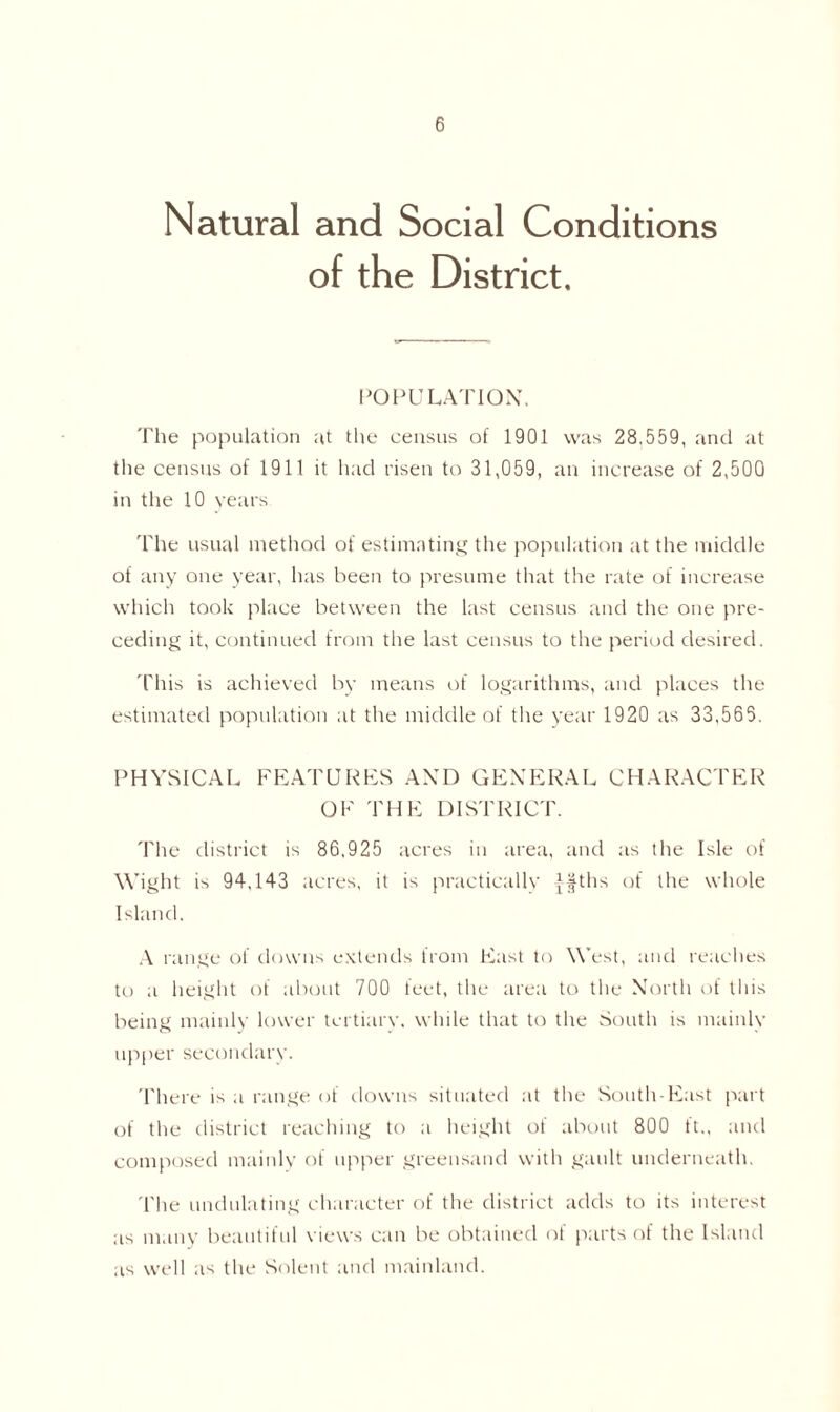 Natural and Social Conditions of the District. POPULATION. The population at the census of 1901 was 28.559, and at the census of 1911 it had risen to 31,059, an increase of 2,500 in the 10 years The usual method of estimating the population at the middle of any one year, has been to presume that the rate of increase which took place between the last census and the one pre- ceding it, continued from the last census to the period desired. This is achieved by means of logarithms, and places the estimated population at the middle of the year 1920 as 33,565. PHYSICAL FEATURES AND GENERAL CHARACTER OF THE DISTRICT. The district is 86,925 acres in area, and as the Isle of Wight is 94,143 acres, it is practically Jfths of the whole Island. A range of downs extends from East to West, and reaches to a height of about 700 feet, the area to the North of this being mainly lower tertiary, while that to the South is mainly upper secondary. There is a range of downs situated at the South-East part of the district reaching to a height of about 800 ft., and composed mainly of upper greensand with gault underneath. The undulating character of the district adds to its interest as many beautiful views can be obtained of parts of the Island as well as the Solent and mainland.