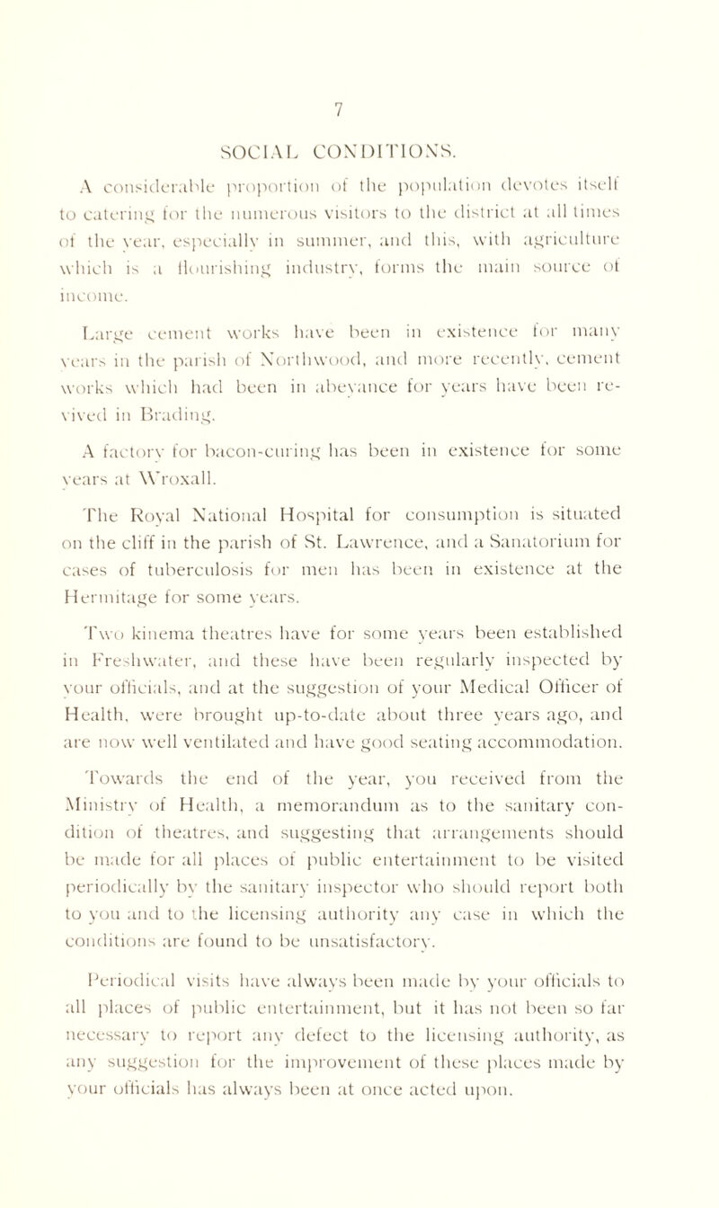 SOCIAL CONDITIONS. A considerable proportion of the population devotes itself to catering for the numerous visitors to the district at all times of the vear, especiallv in summer, and this, with agriculture which is a nourishing industrv, forms the main source ot income. Large cement works have been in existence for many years in the parish of Xorthwood, and more recently, cement works which had been in abeyance for years have been re- vived in Brading. A factorv for bacon-curing has been in existence for some vears at Wroxall. The Royal National Hospital for consumption is situated on the cliff in the parish of St. Lawrence, and a Sanatorium for cases of tuberculosis for men has been in existence at the Hermitage for some years. Two kinema theatres have for some years been established in Freshwater, and these have been regularly inspected by vour officials, and at the suggestion of your Medical Officer of Health, were brought up-to-date about three years ago, and are now well ventilated and have good seating accommodation. Towards the end of the year, you received from the Ministrv of Health, a memorandum as to the sanitary con- dition of theatres, and suggesting that arrangements should be made for all places of public entertainment to be visited periodically bv the sanitary inspector who should report both to you and to the licensing authority any case in which the conditions are found to be unsatisfactory. Periodical visits have always been made by your officials to all places of public entertainment, but it has not been so far necessary to report any defect to the licensing authority, as any suggestion for the improvement of these places made by your officials has always been at once acted upon.