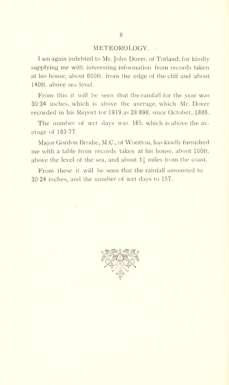 METEOROLOGY. I am again indebted to Mr. John Dover, of Totland, for kindly supplying me with interesting information from records taken at his house, about 600ft. from the edge of the cliff and about 140ft. above sea level. From this it will be seen that the rainfall for the year was 3Q'34 inches, which is above the average, which Mr. Dover recorded in his Report for 1919 as 28-898, since October, 1886. The number of wet days was 165. which is above the av- erage of 16377. Major Gordon Brodie, M.C., of Wootton, has kindly furnished me with a table from records taken at his house, about 100ft. above the level of the sea, and about 1 j miles from the coast. From these it will be seen that the rainfall amounted to 30-24 inches, and the number of wet days to 157.