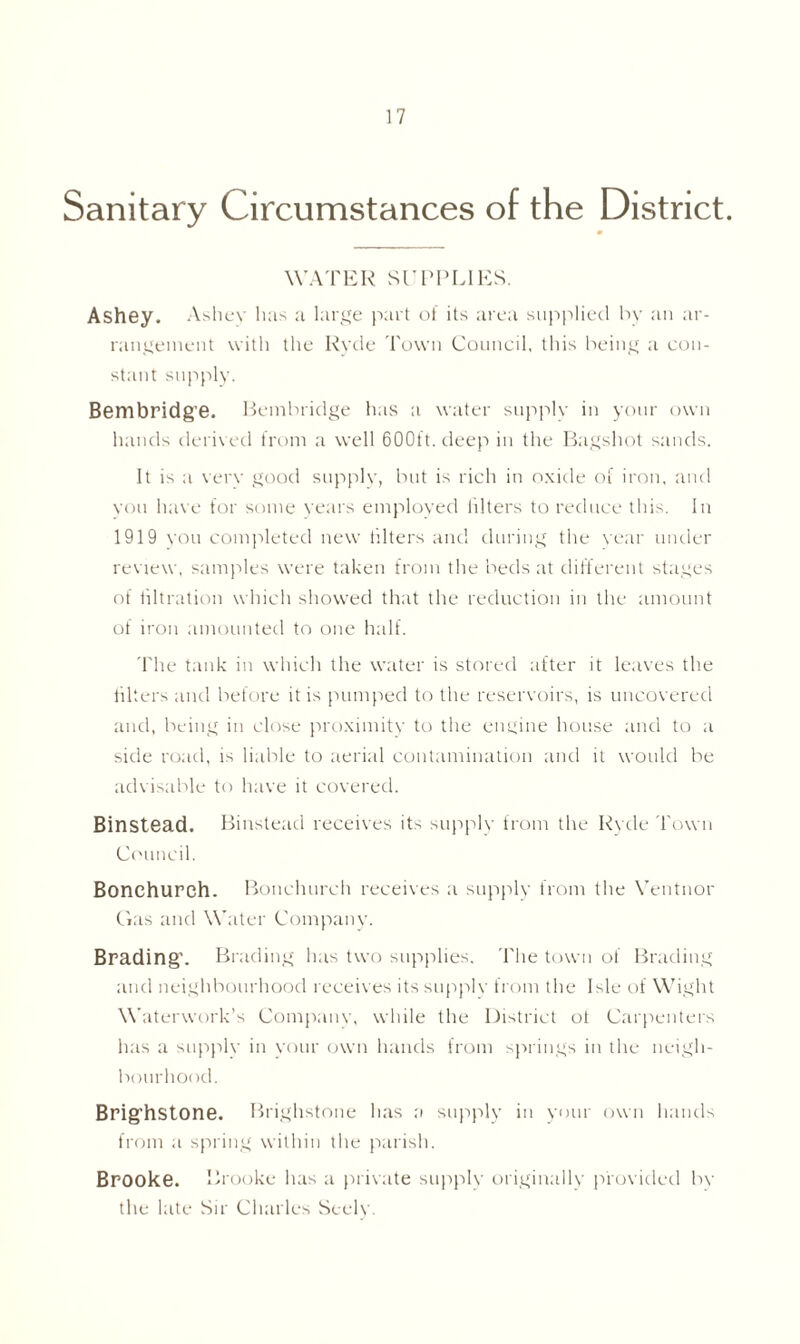 Sanitary Circumstances of the District. WATER SUPPLIES. Ashey. Ashey has a large part of its area supplied by an ar- rangement with the Hyde Town Council, this being a con- stant supply. Bembridge. Bembridge has a water supply in your own hands derived from a well 600ft. deep in the Bagshot sands. It is a very good supply, but is rich in oxide of iron, and you have for some years employed iilters to reduce this. In 1919 you completed new filters and during the year under review, samples were taken from the beds at different stages of filtration which showed that the reduction in the amount of iron amounted to one half. The tank in which the water is stored after it leaves the filters and before it is pumped to the reservoirs, is uncovered and, being in close proximity to the engine house and to a side road, is liable to aerial contamination and it would be advisable to have it covered. Binstead. Binstead receives its supply from the Ryde Town Council. Bonchurch. Bonchurch receives a supply from the Ventnor Gas and Water Company. Brading’. Bl ading has two supplies. The town of Brading and neighbourhood receives its supply from the Isle of Wight W aterwork’s Company, while the District ot Carpenters has a supply in your own hands from springs in the neigh- bourhood. Brig’hstone. Brighstone has a supply in your own hands from a spring within the parish. Brooke. Brooke has a private supply originally provided by the late .Sir Charles Seely.