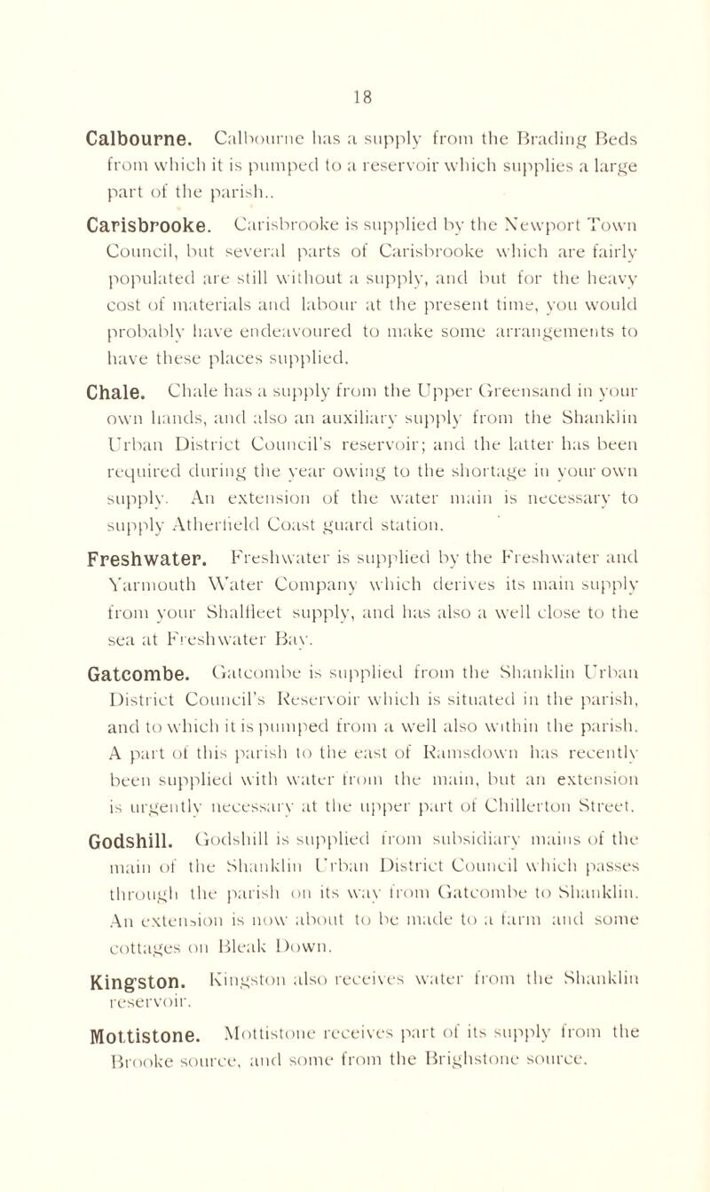 Calbourne. Calbourne lias a supply from the Brading Beds from which it is pumped to a reservoir which supplies a large part of the parish.. Carisbrooke. Carisbrooke is supplied by the Newport Town Council, but several parts of Carisbrooke which are fairly populated are still without a supply, and but for the heavy cost of materials and labour at the present time, you would probablv have endeavoured to make some arrangements to have these places supplied. Chale. Chale has a supply from the Upper Greensand in your own hands, and also an auxiliary supply from the Shanklin Urban District Council's reservoir; and the latter has been required during the year owing to the shortage in your own supply. An extension of the water main is necessary to supply Atherheld Coast guard station. Freshwater. Freshwater is supplied by the Freshwater and Yarmouth Water Company which derives its main supply from your Shalfieet supply, and has also a well close to the sea at Freshwater Bav. Gatcombe. Gatcombe is supplied from the Shanklin Urban District Council's Reservoir which is situated in the parish, and to which it is pumped from a well also within the parish. A part of this parish to the east of Ramsdown has reeentlv been supplied with water from the main, but an extension is urgentlv necessary at the upper part of Chillerton Street. Godshill. Godshill is supplied from subsidiary mains of the main of the Shanklin Urban District Council which passes through the parish on its way from Gatcombe to Shanklin. An extension is now about to be made to a farm and some cottages on Bleak Down. Kingston. Kingston also receives water from the Shanklin reservoir. Mottistone. Mottistone receives part of its supply from the Brooke source, and some from the Brighstone source.