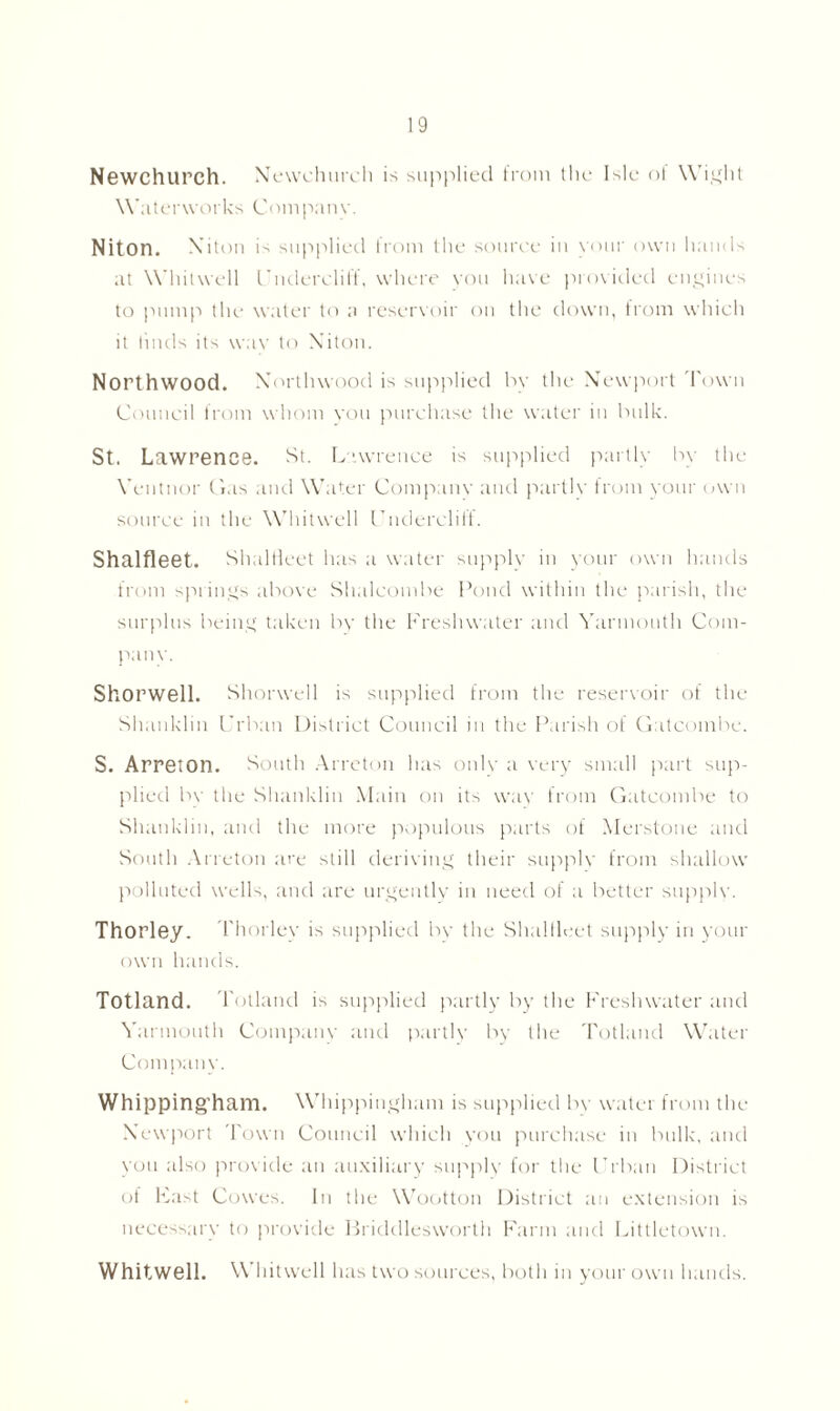 Newchurch. Newchurch is supplied from the Isle ol Wight Waterworks Company. Niton. X iton is supplied from the souree in your own hands at Whitwell Undercliff, where you have provided engines to pump the water to a reservoir on the down, from which it finds its wav to Niton. Northwood. Xortlnvood is supplied by the Newport Town Council from whom you purchase the water in bulk. St. Lawrence. St. Lawrence is supplied partly by the Yentnor Gas and Water Company and partly from your own source in the Whitwell Cndercliff. Shalfleet. ShalHeet has a water supply in your own hands from springs above Shalcombe Pond within the parish, the surplus being taken by the Freshwater and Yarmouth Com- pany. Shorwell. Shorwell is supplied from the reservoir of the Shanklin Urban District Council in the Parish of Gatcombe. S. Arreton. South Arreton has only a very small part sup- plied bv the Shanklin Main on its way from Gatcombe to Shanklin, and the more populous parts of Merstone and South Arreton are still deriving their supply from shallow polluted wells, and are urgently in need of a better supply. Thorley. Thorley is supplied bv the ShalHeet supply in your own hands. Totland. Tolland is supplied partly by the Freshwater and Yarmouth Company and partly by the Totland Water Company. Whipping'ham. Whippingham is supplied bv water from the Newport Town Council which you purchase in bulk, and you also provide an auxiliary supply for the Urban District of Fast Cowes. In the Wootton District an extension is necessary to provide Briddlesworth Farm and Littletown. Whitwell. Whitwell h as two sources, both in your own hands.