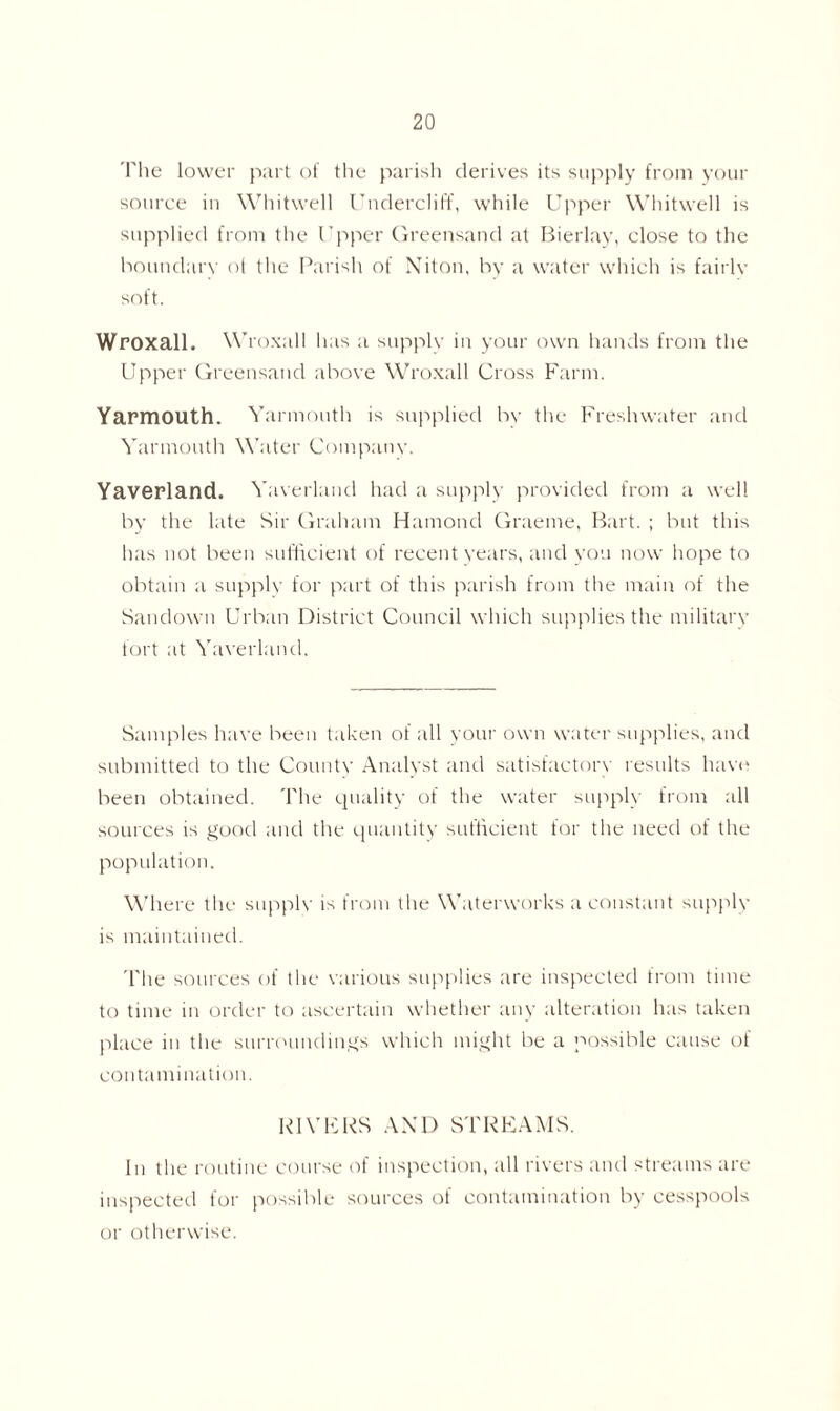 The lower part of the parish derives its supply from your source in Whitwell Undercliff, while Upper Whitwell is supplied from the Upper Greensand at Bierlay, close to the boundary of the Parish of Niton, by a water which is fairlv soft. Wroxall. Wroxall has a supply in your own hands from the Upper Greensand above Wroxall Cross Farm. Yarmouth. Yarmouth is supplied by the Freshwater and Yarmouth Water Company. Yaverland. Yaverland had a supply provided from a well by the late Sir Graham Hamond Graeme, Bart. ; but this lias not been sufficient of recent years, and you now hope to obtain a supply for part of this parish from the main of the Sandown Urban District Council which supplies the military fort at Yaverland. Samples have been taken of all your own water supplies, and submitted to the Countv Analyst and satisfactory results have been obtained. The quality of the water supply from all sources is good and the quantity sufficient for the need of the population. Where the supply is from the Waterworks a constant supply is maintained. The sources of the various supplies are inspected from time to time in order to ascertain whether any alteration has taken place in the surroundings which might be a possible cause of contamination. RIVERS AND STREAMS. In the routine course of inspection, all rivers and streams are inspected for possible sources of contamination by cesspools or otherwise.