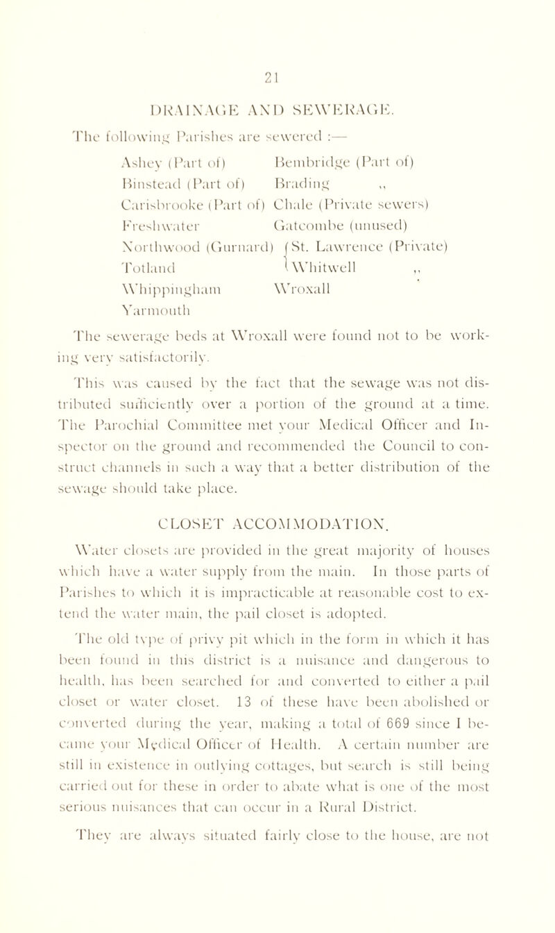 DRAINAGE AND SEWERAGE. The following Parishes are sewered :— Ashey (Part of) Bembridge (Part of) Binstead (Part of) Brading Carisbrooke (Part of) Chalc (Private sewers) Freshwater Gatconibe (unused) Xorthwood (Gurnard) (St. Lawrence (Private) Totland tWhitwell Whippingham Wroxall Yarniouth The sewerage beds at Wroxall were found not to be work- ing verv satisfactorilv. This was caused bv the fact that the sewage was not dis- tributed sufficiently over a portion of the ground at a time. The Parochial Committee met your Medical Officer and In- spector on the ground and recommended the Council to con- struct channels in such a way that a better distribution of the sewage should take place. CLOSET ACCOMMODATION. \Y liter closets are provided in the great majority of houses which have a water supply from the main. In those parts of Parishes to which it is impracticable at reasonable cost to ex- tend the water main, the pail closet is adopted. The old type of privy pit which in the form in which it has been found in this district is a nuisance and dangerous to health, has been searched for and converted to either a pail closet or water closet. 13 of these have been abolished or converted during the year, making a total of 669 since I be- came yom Medical Officer of Health. A certain number are still in existence in outlving cottages, but search is still being carried out for these in order to abate what is one of the most serious nuisances that can occur in a Rural District. They are always situated fairly close to the house, are not