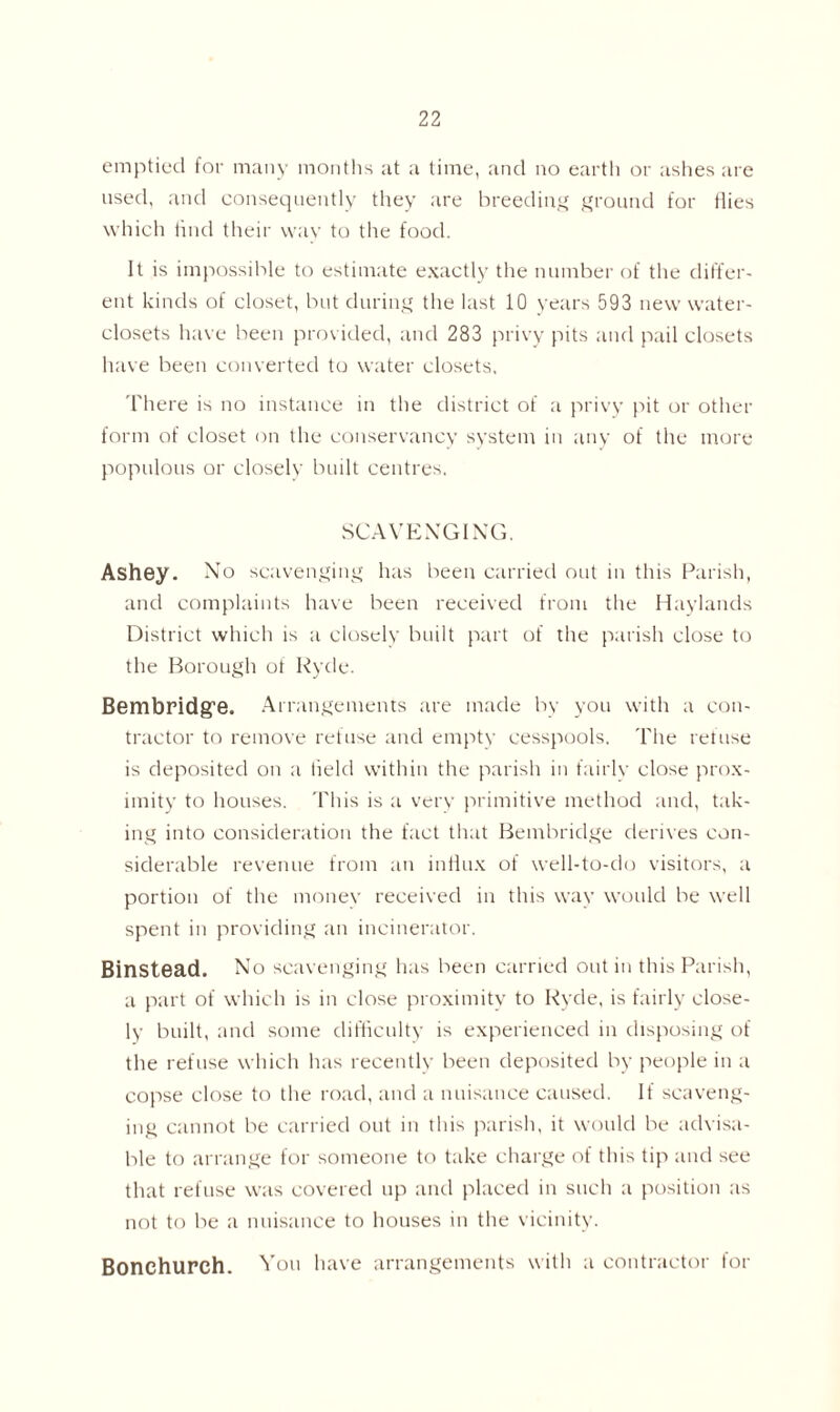 emptied for many months at a time, and no earth or ashes are used, and consequently they are breeding ground for Hies which find their way to the food. It is impossible to estimate exactly the number of the differ- ent kinds of closet, but during the last 10 years 593 new water- closets have been provided, and 283 privy pits and pail closets have been converted to water closets. There is no instance in the district of a privy pit or other form of closet on the conservancy system in any of the more populous or closely built centres. SCAVENGING. Ashey. No scavenging has been carried out in this Parish, and complaints have been received from the Haylands District which is a closely built part of the parish close to the Borough ot Ryde. Bembridg’e. Arrangements are made by you with a con- tractor to remove refuse and empty cesspools. The refuse is deposited on a field within the parish in fairly close prox- imity to houses. This is a very primitive method and, tak- ing into consideration the fact that Bembridge derives con- siderable revenue from an infiux of well-to-do visitors, a portion of the money received in this way would be well spent in providing an incinerator. Binstead. No scavenging has been carried out in this Parish, a part of which is in close proximity to Ryde, is fairly close- ly built, and some difficulty is experienced in disposing of the refuse which has recently been deposited by people in a copse close to the road, and a nuisance caused. If scaveng- ing cannot be carried out in this parish, it would be advisa- ble to arrange for someone to take charge of this tip and see that refuse was covered up and placed in such a position as not to be a nuisance to houses in the vicinity. Bonchurch. You have arrangements with a contractor for