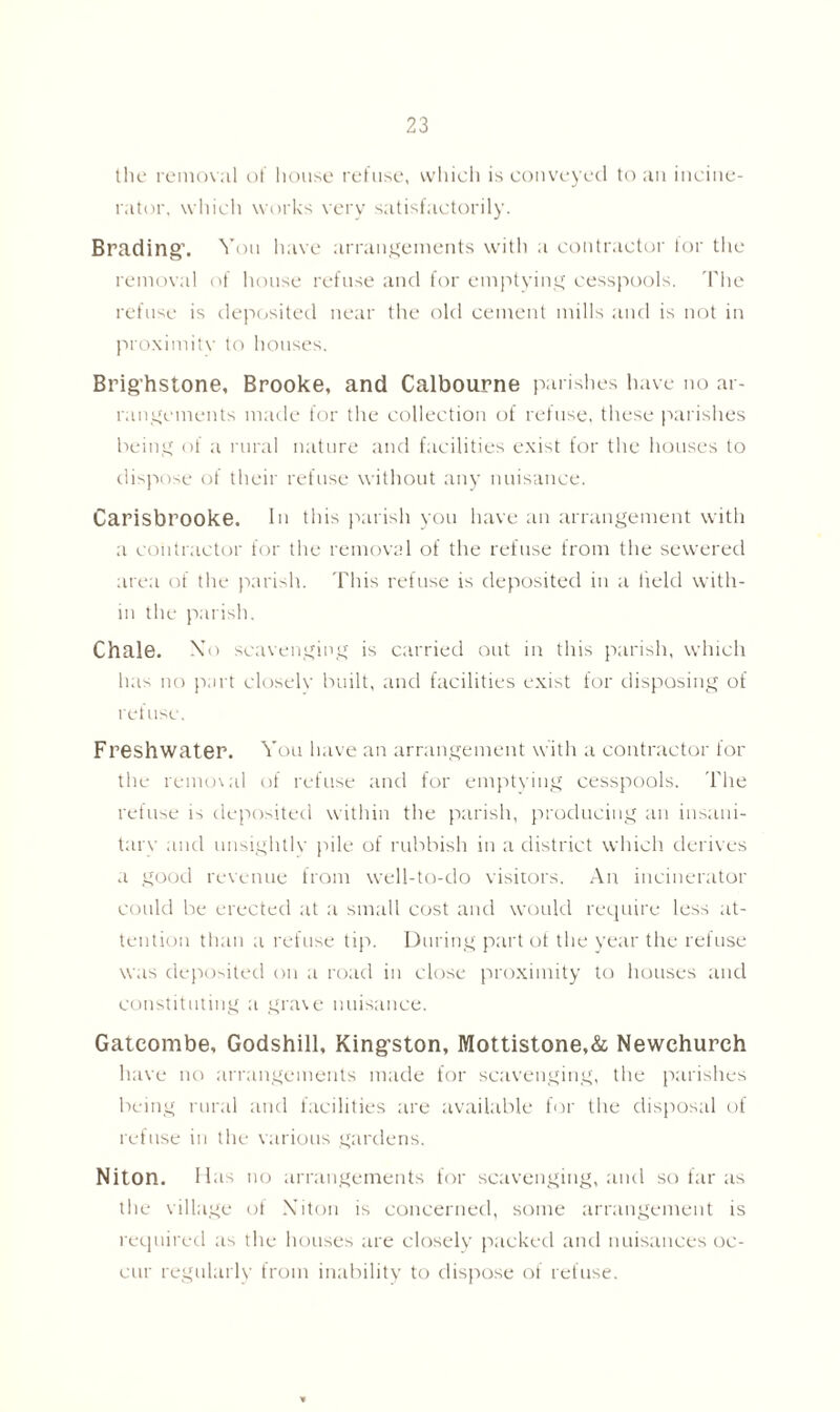 the removal of house refuse, which is conveyed to an incine- rator, which works very satisfactorily. Brading’. Von have arrangements with a contractor lor the removal of house refuse and for emptying cesspools. The refuse is deposited near the old cement mills and is not in proximitv to houses. Brig’hstone, Brooke, and Calbourne parishes have no ar- rangements made for the collection of refuse, these parishes being of a rural nature and facilities exist for the houses to dispose of their refuse without any nuisance. Carisbrooke. In this parish you have an arrangement with a contractor for the removal of the refuse from the sewered area of the parish. This refuse is deposited in a held with- in the parish. Chale. Xo scavenging is carried out in this parish, which has no part closelv built, and facilities exist for disposing of refuse. Freshwater. You have an arrangement with a contractor for the removal of refuse and for emptying cesspools. The refuse is deposited within the parish, producing an insani- tarv and unsightly pile of rubbish in a district which derives a good revenue from well-to-do visitors. An incinerator could be erected at a small cost and would require less at- tention than a refuse tip. During part of the year the refuse was deposited on a road in close proximity to houses and constituting a grave nuisance. Gateombe, Godshill, Kingston, Mottistone,& Newchurch have no arrangements made for scavenging, the parishes being rural and facilities are available for the disposal of refuse in the various gardens. Niton. Has no arrangements for scavenging, and so far as the village of Niton is concerned, some arrangement is required as the houses are closely packed and nuisances oc- cur regularly from inability to dispose of refuse.