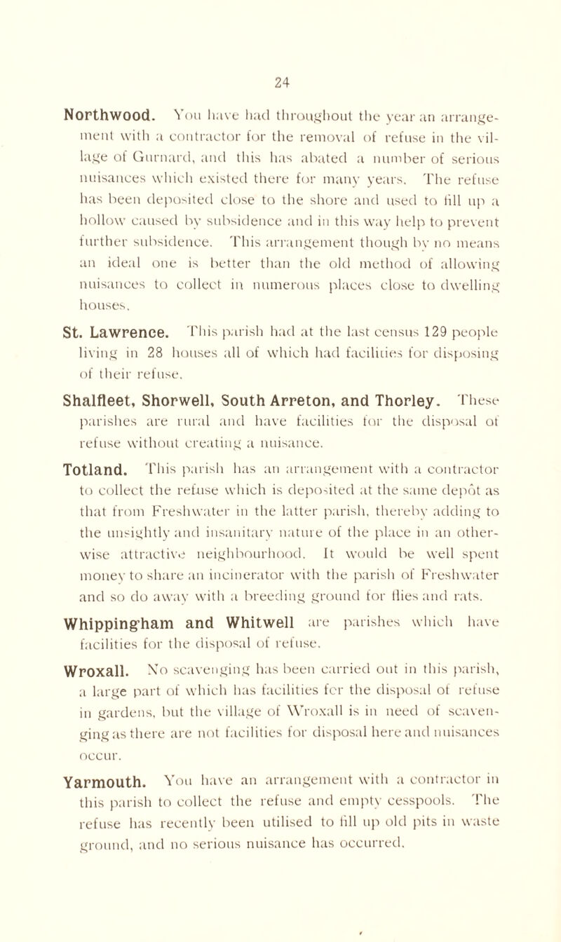 Northwood. You have had throughout the year an arrange- ment with a contractor for the removal of refuse in the vil- lage of Gurnard, and this has abated a number of serious nuisances which existed there for many years. The refuse has been deposited close to the shore and used to till up a hollow caused by subsidence and in this way help to prevent further subsidence. This arrangement though by no means an ideal one is better than the old method of allowing nuisances to collect in numerous places close to dwelling houses. St. Lawrence. This parish had at the last census 129 people living in 28 houses all of which had faciluies for disposing of their refuse. Shalfleet, Shorwell, South Arreton, and Thorley. These parishes are rural and have facilities for the disposal of refuse without creating a nuisance. Totland. T his parish has an arrangement with a contractor to collect the refuse which is deposited at the same depot as that from Freshwater in the latter parish, therebv adding to the unsightly and insanitary nature of the place in an other- wise attractive neighbourhood. It would be well spent money to share an incinerator with the parish of Freshwater and so do awav with a breeding ground for flies and rats. Whipping-ham and Whitwell are parishes which have facilities for the disposal of refuse. Wroxall. No scavenging has been carried out in this parish, a large part of which has facilities for the disposal of refuse in gardens, but the village of Wroxall is in need of scaven- ging as there are not facilities for disposal here and nuisances occur. Yarmouth. You have an arrangement with a contractor in this parish to collect the refuse and empty cesspools. The refuse has recently been utilised to fill up old pits in waste ground, and no serious nuisance has occurred.