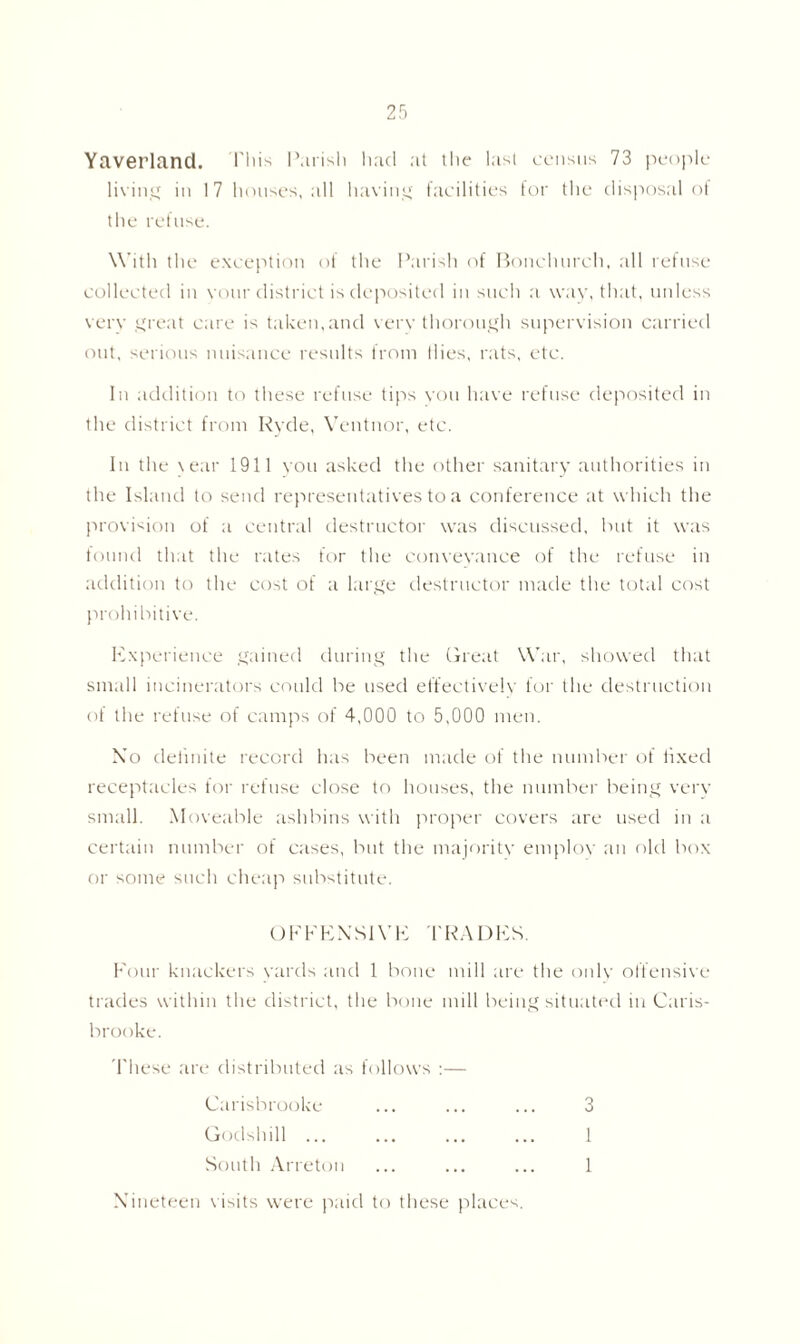 Yaverland. This Parish had at the last census 73 people living in 17 houses, all having facilities for the disposal of the refuse. With the exception of the Parish of Bonchureh, all refuse collected in vour district is deposited in such a way, that, unless verv great care is taken,and verv thorough supervision carried out, serious nuisance results from Hies, rats, etc. In addition to these refuse tips you have refuse deposited in the district from Ryde, Ventnor, etc. In the \ear 1911 you asked the other sanitary authorities in the Island to send representatives to a conference at which the provision of a central destructor was discussed, but it was found that the rates for the conveyance of the refuse in addition to the cost of a large destructor made the total cost prohibitive. Experience gained during the Great War, showed that small incinerators could be used effectively for the destruction of the refuse of camps of 4,000 to 5,000 men. Xo definite record has been made of the number of tixed receptacles for refuse close to houses, the number being very small. Moveable ashbins with proper covers are used in a certain number of cases, but the majority employ an old box or some such cheap substitute. OFFENSIVE TRADES. Four knackers yards and 1 bone mill are the only offensive trades within the district, the bone mill being situated in Caris- brooke. These are distributed as follows :— Carisbrooke ... ... ... 3 Godshill ... ... ... ... 1 South Arreton ... ... ... 1 Nineteen visits were paid to these places.