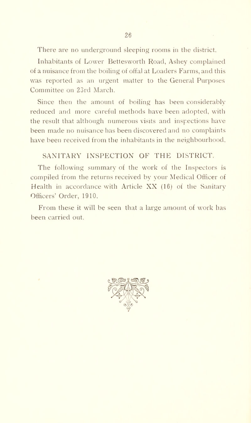 There are no underground sleeping rooms in the district. Inhabitants of Lower Bettesworth Road, Ashey complained of a nuisance from the boiling of offal at Loaders Farms, and this was reported as an urgent matter to the General Purposes Committee on 23rd March. Since then the amount of boiling has been considerably reduced and more careful methods have been adopted, with the result that although numerous visits and inspections have been made no nuisance has been discovered and no complaints have been received from the inhabitants in the neighbourhood. SANITARY INSPECTION OF THE DISTRICT. The following summary of the work of the Inspectors is compiled from the returns received by your Medical Officer of Health in accordance with Article XX (16) of the Sanitary Officers’ Order, 1910. From these it will be seen that a large amount of work has been carried out.