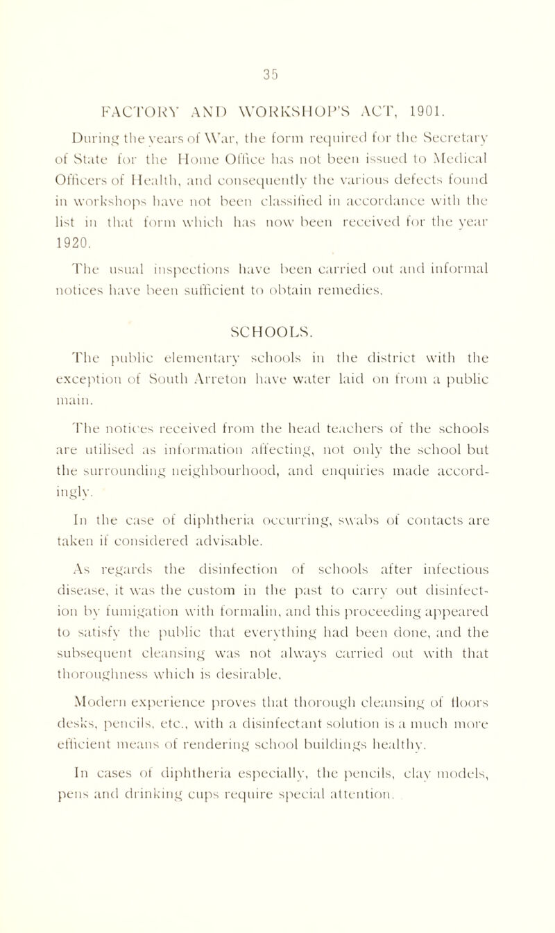 FACTORY AND WORKSHOP’S ACT, 1901. During the years of War, the form required for the Secretary of State for the Home Office lias not been issued to Medical Officers of Health, and consequently the various defects found in workshops have not been classified in accordance with the list in that form which has now been received for the year 1920. The usual inspections have been carried out and informal notices have been sufficient to obtain remedies. SCHOOLS. The public elementary schools in the district with the exception of South Arreton have water laid on from a public main. The notices received from the head teachers of the schools are utilised as information affecting, not only the school but the surrounding neighbourhood, and enquiries made accord- ingly. In the case of diphtheria occurring, swabs of contacts are taken if considered advisable. As regards the disinfection of schools after infectious disease, it was the custom in the past to carry out disinfect- ion bv fumigation with formalin, and this proceeding appeared to satisfy the public that everything had been done, and the subsequent cleansing was not always carried out with that thoroughness which is desirable, Modern experience proves that thorough cleansing of floors desks, pencils, etc., with a disinfectant solution is a much more efficient means of rendering school buildings healthy. In cases of diphtheria especially, the pencils, clay models, pens and drinking cups require special attention.