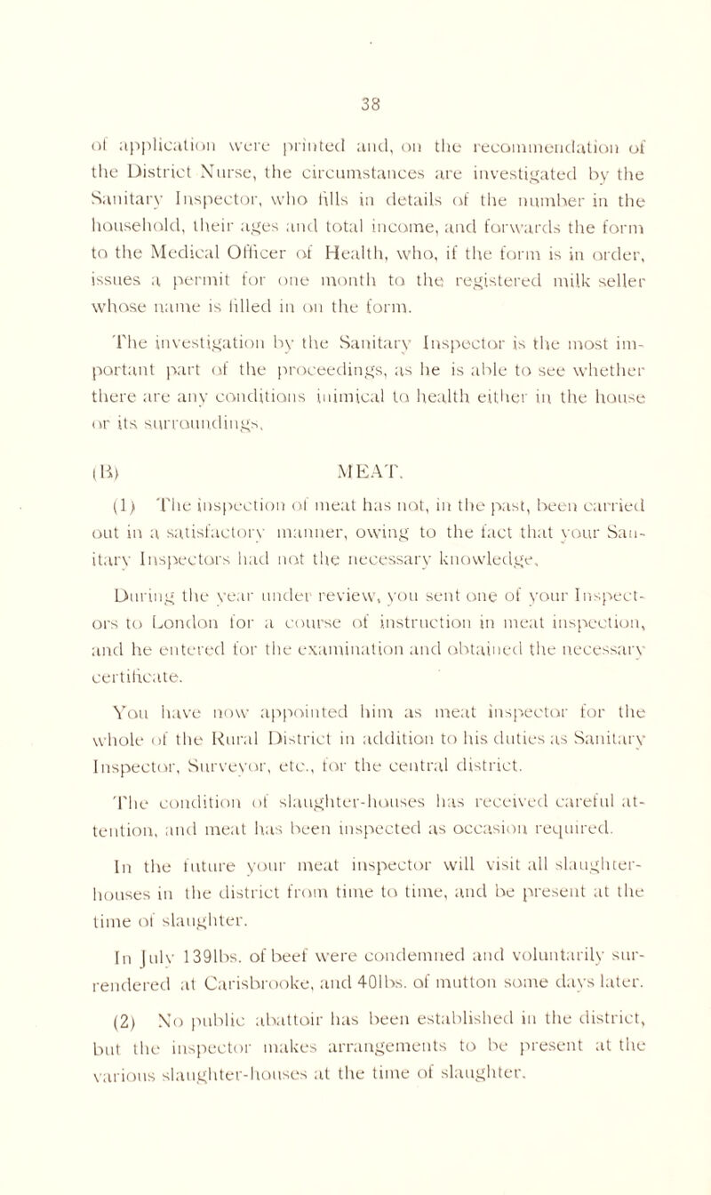 of application were printed and, on the recommendation of the District Nurse, the circumstances are investigated by the Sanitary Inspector, who fills in details of the number in the household, their ages and total income, and forwards the form to the Medical Officer of Health, who, if the form is in order, issues a permit for one month to the registered milk seller whose name is idled in on the form. The investigation by the Sanitary Inspector is the most im- portant part of the proceedings, as he is able to see whether there are any conditions inimical to health either in the house or its surroundings, (B) MEAT. (1) The inspection of meat has not, in the past, been carried out in a satisfactory manner, owing to the fact that your San- itary Inspectors had not the necessary knowledge. During the year under review, you sent one of your Inspect- ors to London for a course of instruction in meat inspection, and he entered for the examination and obtained the necessary certificate. You have now appointed him as meat inspector for the whole of the Rural District in addition to his duties as Sanitary Inspector, Surveyor, etc., for the central district. The condition of slaughter-houses has received careful at- tention, and meat has been inspected as occasion required. In the future your meat inspector will visit all slaughter- houses in the district from time to time, and be present at the time of slaughter. In July 1391bs. of beef were condemned and voluntarily sur- rendered at Carisbrooke, and 401bs. of mutton some days later. (2) No public abattoir has been established in the district, but the inspector makes arrangements to be present at the various slaughter-houses at the time of slaughter.