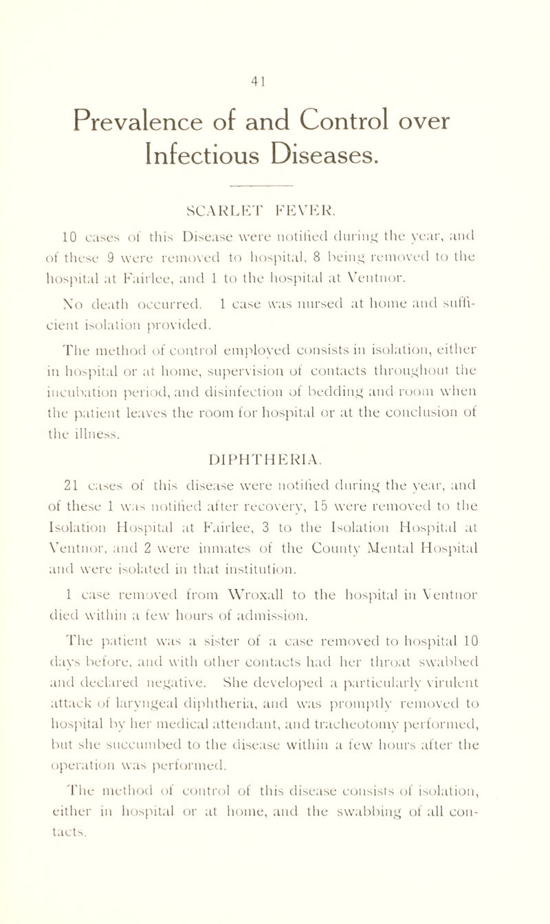 Prevalence of and Control over Infectious Diseases. SCARLET FEVER. 10 cases of this Disease were notified during the year, and of these 9 were removed to hospital, 8 being removed to the hospital at Fairiee, and 1 to the hospital at Ventnor. \'o death occurred. 1 case was nursed at home and suffi- cient isolation provided. The method of control employed consists in isolation, either in hospital or at home, supervision of contacts throughout the incubation period, and disinfection of bedding and room when the patient leaves the room for hospital or at the conclusion of the illness. DIPHTHERIA. 21 cases of this disease were notified during the year, and of these 1 was notilied after recoverv, 15 were removed to the Isolation Hospital at Fairiee, 3 to the Isolation Hospital at Ventnor, and 2 were inmates of the County Mental Hospital and were isolated in that institution. 1 case removed from Wroxall to the hospital in Ventnor died within a few hours of admission. The patient was a sister of a case removed to hospital 10 days before, and with other contacts had her throat swabbed and declared negative. She developed a particularly virulent attack of laryngeal diphtheria, and was promptly removed to hospital by her medical attendant, and tracheotomy performed, but she succumbed to the disease within a few hours after the operation was performed. The method of control of this disease consists of isolation, either in hospital or at home, and the swabbing of all con- tacts
