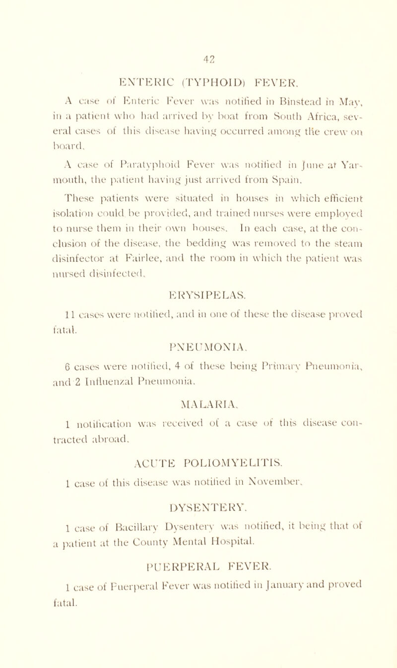 ENTERIC (TYPHOID) FEVER. A case of Enteric Fever was notified in Binstead in May. in a patient who had arrived bv boat from South Africa, sev- eral cases of this disease having occurred among the crew on board. A case of Paratyphoid Fever was notified in June at Yar- mouth, the patient having just arrived from Spain. These patients were situated in houses in which efficient isolation could be provided, and trained nurses were employed to nurse them in their own houses. In each case, at the con- clusion of the disease, the bedding was removed to the steam disinfector at Fairlee, and the room in which the patient was nursed disinfected. ERYSIPELAS. 11 cases were notified, and in one of these the disease proved fatal. PNEUMONIA. 6 cases were notified, 4 of these being Primate Pneumonia, and'2 Influenzal Pneumonia. MA LARI A. 1 notification was received of a case of this disease con tracted abroad. ACUTE POLIOMYELITIS. 1 case of tins disease was notified in November. DYSENTERY. 1 case of Bacillary Dysentery was notified, it being that of a patient at the County Mental Hospital. PUERPERAL FEVER. 1 case of Puerperal Fever was notified in January and proved fatal.