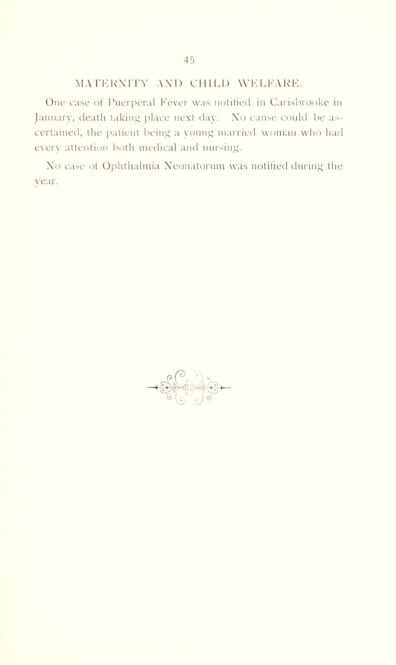 MATERNITY AM) CHIU) WELFARE. One case of Puerperal Fever was notified in Carisbrooke in lannarv, death taking place next day. Xo cause could be as- certained, the patient being a young married woman who had every attention both medical and nursing. Xo case of Ophthalmia Neonatorum was notified during the year.