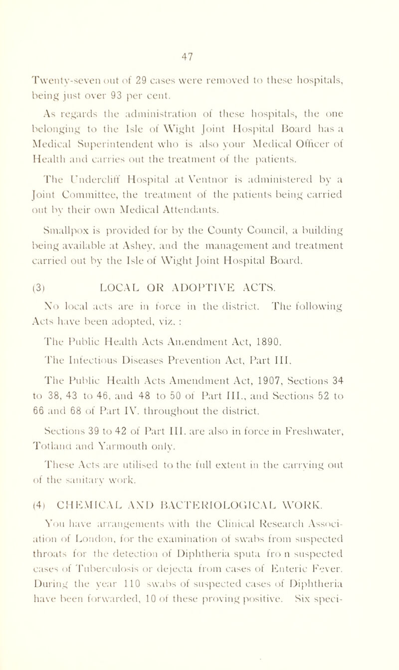 Twenty-seven out of 29 cases were removed to these hospitals, being just over 93 per cent. As regards the administration of these hospitals, the one belonging to the Isle of Wight Joint Hospital Board has a Medical Superintendent who is also your Medical Officer of Health and carries out the treatment of the patients. The Undercliff Hospital at Ventnor is administered by a Joint Committee, the treatment ol the patients being carried out by their own Medical Attendants. Smallpox is provided for by the County Council, a building being available at Ashey, and the management and treatment carried out by the Isle of Wight Joint Hospital Board. (3) LOCAL OR ADOPTIVE ACTS. Xo local acts are in force in the district. The following Acts have been adopted, viz. : '1'he Public Health Acts Amendment Act, 1890. The Infectious Diseases Prevention Act, Part III. The Public Health Acts Amendment Act, 1907, Sections 34 to 38, 43 to 46, and 48 to 50 of Part IIP, and Sections 52 to 66 and 68 of Part IV. throughout the district. Sections 39 to 42 of Part III. are also in force in Freshwater, Totland and Yarmouth only. These Acts are utilised to the full extent in the earn ing out of the sanitary work. (4) CHEMICAL AX’D BACTERIOLOGICAL WORK. You have arrangements with the Clinical Research Associ- ation of London, for the examination of swabs from suspected throats for the detection of Diphtheria sputa fro n suspected cases of Tuberculosis or dejecta from cases of Enteric Fever. During the year 110 swabs of suspected cases of Diphtheria have been forwarded, 10 ol these proving positive. Six speci-