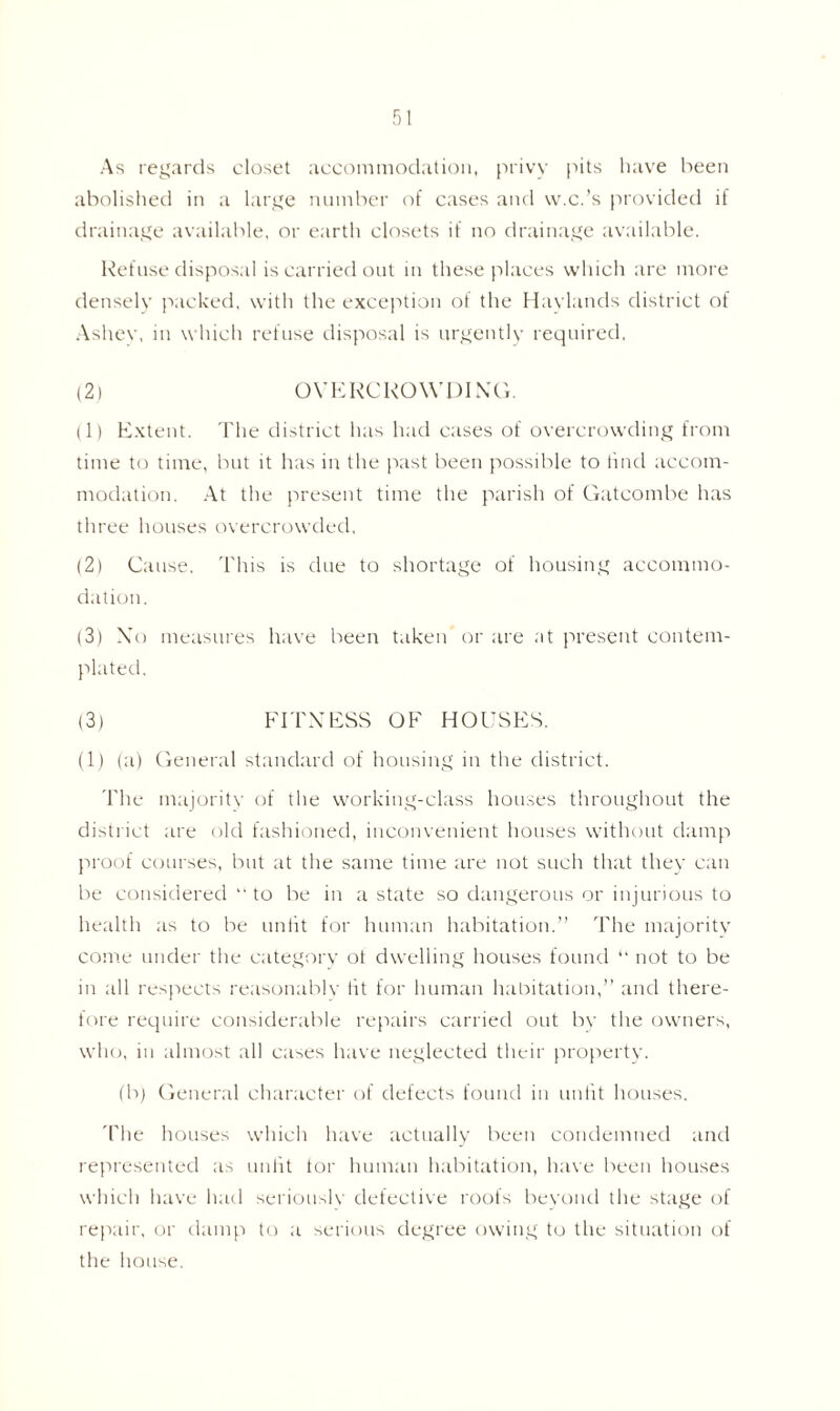 As regards closet accommodation, privy pits have been abolished in a large number of cases and w.c.’s provided if drainage available, or earth closets if no drainage available. Refuse disposal is carried out in these places which are more densely packed, with the exception of the Haylands district of Ashev, in which refuse disposal is urgently required. (2) OVERCROWDING. (1) Extent. The district has had cases of overcrowding from time to time, but it has in the past been possible to find accom- modation. At the present time the parish of Gatcombe has three houses overcrowded. (2) Cause. This is due to shortage of housing accommo- dation. (3) Xo measures have been taken or are at present contem- plated. (3) FITNESS OF HOUSES. (1) (a) General standard of housing in the district. The majority of the working-class houses throughout the district are old fashioned, inconvenient houses without damp proof courses, but at the same time are not such that they can be considered to be in a state so dangerous or injurious to health as to be unlit for human habitation.” The majority come under the category ot dwelling houses found “ not to be in all respects reasonably tit for human habitation,” and there- fore require considerable repairs carried out by the owners, who, in almost all cases have neglected their property. (b) General character of defects found in unlit houses. The houses which have actually been condemned and represented as unlit lor human habitation, have been houses which have had seriously defective roofs beyond the stage of repair, or damp to a serious degree owing to the situation of the house.