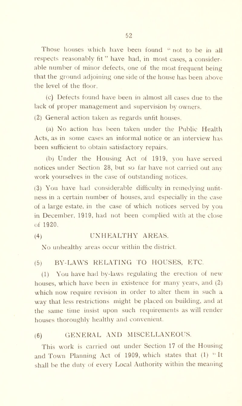 Those houses which have been found  not to be in all respects reasonably tit ” have had, in most cases, a consider- able number of minor defects, one of the most frequent being that the ground adjoining one side of the house has been above the level of the Hoor. (c) Defects found have been in almost all cases due to the lack of proper management and supervision by owners. (2) General action taken as regards untit houses, (a) No action has been taken under the Public Health Acts, as in some cases an informal notice or an interview has been sufficient to obtain satisfactory repairs. (b) Under the Housing Act of 1919, you have served notices under Section 28, but so far have not carried out anv work yourselves in the case of outstanding notices. (3) You have had considerable difficulty in remedying unfit- ness in a certain number of houses, and especially in the case of a large estate, in the case of which notices served by you in December, 1919, had not been complied with at the close of 1920, (4) UN H KA LTHY A REAS. No unhealthy areas occur within the district. (5) BY-LAWS RELATING TO HOUSES, ETC. (1) You have had by-laws regulating the erection of new houses, which have been in existence for many years, and (2) which now require revision in order to alter them in such a way that less restrictions might be placed on building, and at the same time insist upon such requirements as will render houses thoroughly healthy and convenient. (6) GENERAL AND MISCELLANEOUS. This work is carried out under Section 17 of the Housing and Town Planning Act of 1909, which states that (1) ‘‘It shall be the duty of every Local Authority within the meaning