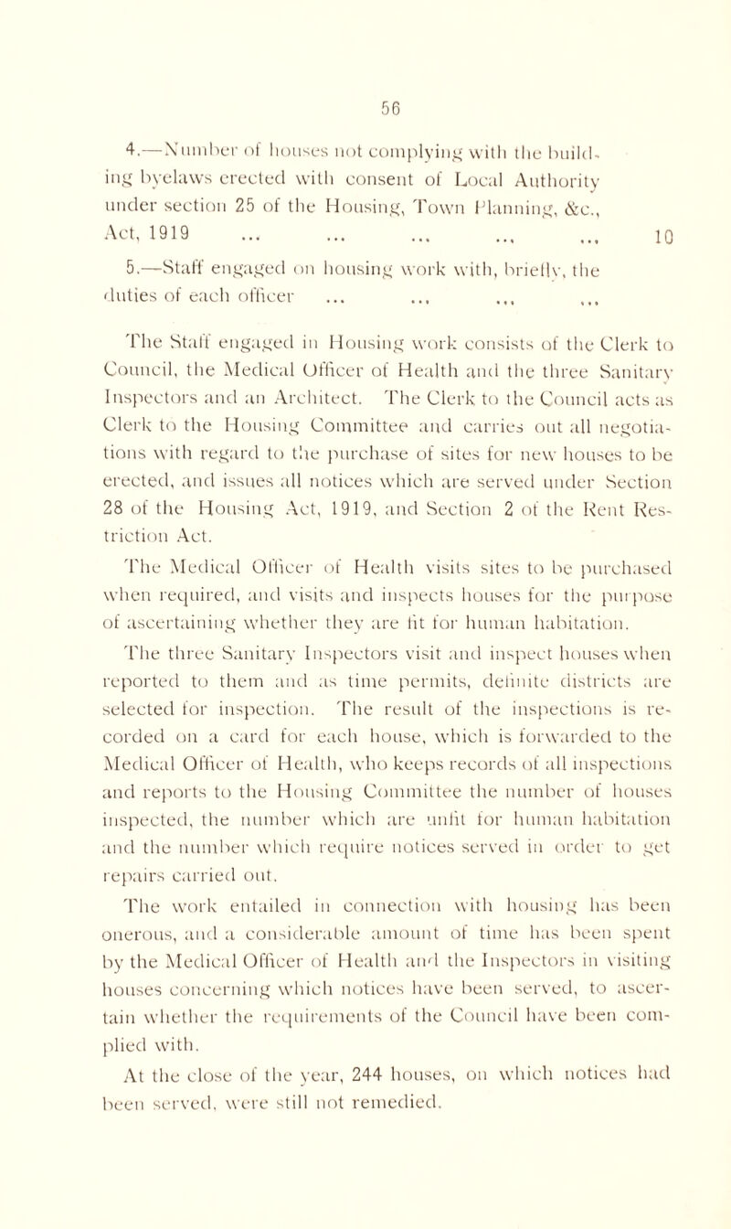 4. —Number of houses not complying with the build- ing byelaws erected with consent of Local Authority under section 25 of the Housing, Town Planning, &c., Act, 1919 5. —Staff engaged on housing work with, brieflv, the duties of each officer 10 The Stall' engaged in Housing work consists of the Clerk to Council, the Medical Officer of Health and the three Sanitary Inspectors and an Architect. The Clerk to the Council acts as Clerk to the Housing Committee and carries out all negotia- tions with regard to the purchase of sites for new houses to be erected, and issues all notices which are served under Section 28 of the Housing Act, 1919, and Section 2 of the Rent Res- triction Act. The Medical Officer of Health visits sites to be purchased when required, and visits and inspects houses for the purpose of ascertaining whether they are lit for human habitation. The three Sanitary Inspectors visit and inspect houses when reported to them and as time permits, delinite districts are selected for inspection. The result of the inspections is re- corded on a card for each house, which is forwarded to the Medical Officer of Health, who keeps records of all inspections and reports to the Housing Committee the number of houses inspected, the number which are unlit for human habitation and the number which require notices served in order to get repairs carried out. The work entailed in connection with housing has been onerous, and a considerable amount of time has been spent by the Medical Officer of Health and the Inspectors in visiting houses concerning which notices have been served, to ascer- tain whether the requirements of the Council have been com- plied with. At the close of the year, 244 houses, on which notices had been served, were still not remedied.