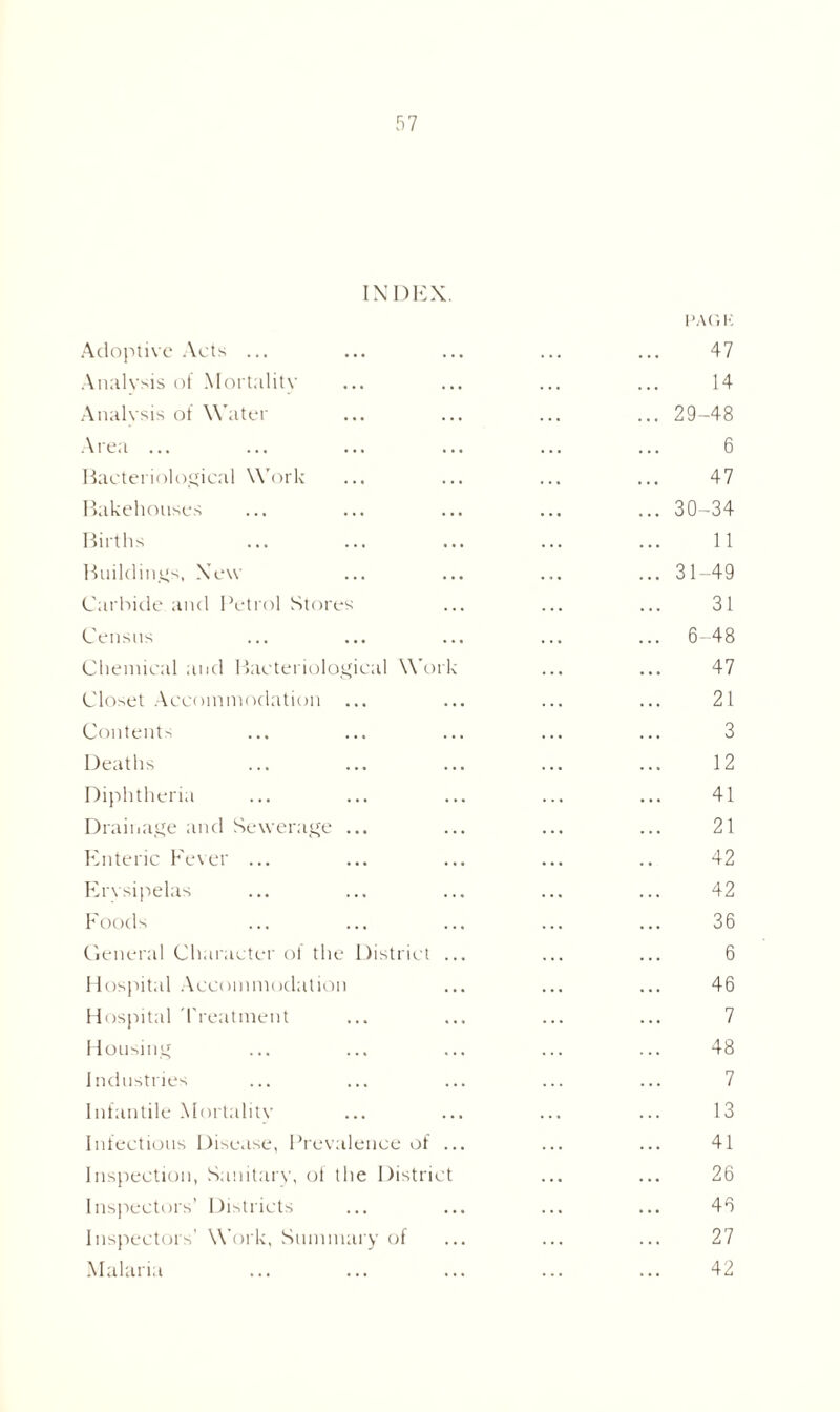 INDEX. PAGK Adoptive Acts ... 47 Analysis of Mortality 14 Analysis of Water ... 29-48 Area ... 6 Bacteriological Work 47 Bakehouses ... 30-34 Births 11 Buildings, New ... 31-49 Carbide and Petrol Stores 31 Census ... 6-48 Chemical and Bacteriological Work 47 Closet Accommodation ... 21 Contents 3 Deaths 12 Diphtheria 41 Drainage and Sewerage ... 21 Enteric Fever ... 42 Erysipelas 42 Foods 36 General Character of the District ... 6 Hospital Accommodation 46 Hospital Treatment 7 Housing 48 Industries 7 Infantile Mortality 13 Infectious Disease, Prevalence of ... 41 Inspection, Sanitary, of the District 26 Inspectors’ Districts 46 Inspectors’ Work, Summary of 27 Malaria 42