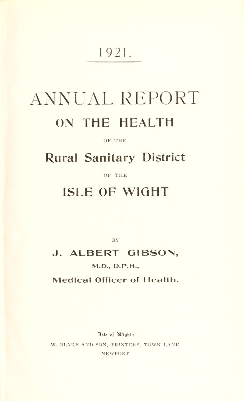 1921. ANNUAL REPORT ON THE HEALTH OF THE Rural Sanitary District OF THE ISLE OF WIGHT BY J. ALBERT GIBSON, M.D., D.P.H., Medical Officer of Health. ~3slc of Wight : w. bi.akf; and son, printers, town lane, NEWPORT.