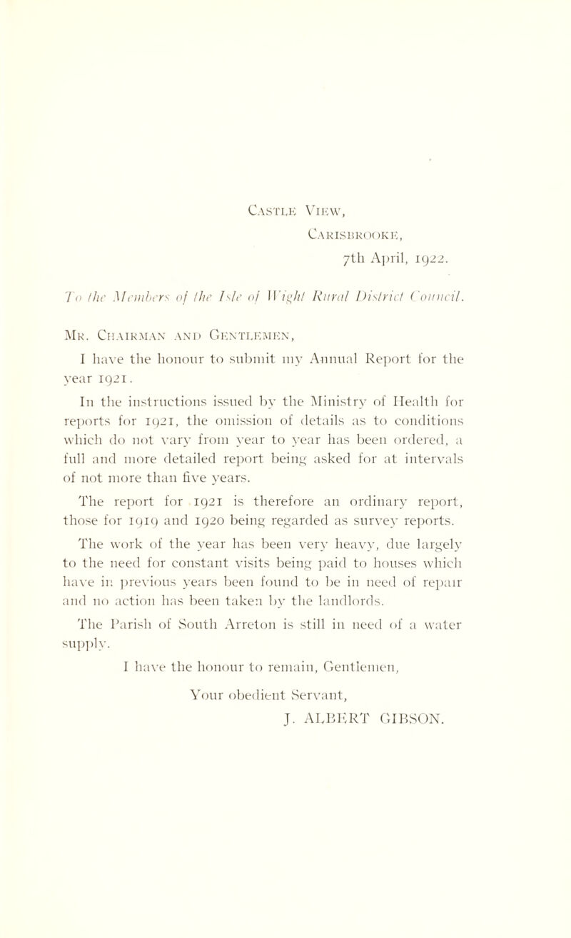 Castle View, Carisbrooke, 7th April, 1922. To the Members of the Isle of Wight Rural District Domicil. Mk. Chairman and Gentlemen, I have the honour to submit my Annual Report for the year 1921. In the instructions issued by the Ministry of Health for reports for 1921, the omission of details as to conditions which do not vary from year to year has been ordered, a full and more detailed report being asked for at intervals of not more than five years. The report for 1921 is therefore an ordinary report, those for 1919 and 1920 being regarded as survey reports. The work of the year has been very heavy, due largely to the need for constant visits being paid to houses which have in previous years been found to be in need of repair and no action has been taken by the landlords. The Parish of South Arreton is still in need of a water supply. I have the honour to remain, Gentlemen, Your obedient Servant, J. ALBERT GIBSON.