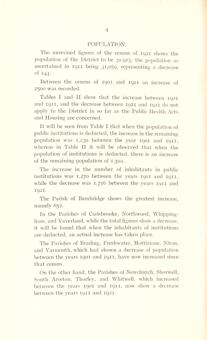 POPULATION. The unrevised figures of the census of 1921 shows the population of the District to be 30,915, the population as ascertained in 1911 being 31,059, representing a decrease of 144. Between the census of 1901 and 1911 an increase of 2500 was recorded. Tables I and II show that the increase between 1901 and 1911, and the decrease between 1911 and 1921 do not apply to the District in so far as the Public Health Acts and Housing are concerned. It will be seen from Table I that when the population of public institutions is deducted, the increase in the remaining population was 1,230 between the year 1901 and 1911, whereas in Table II it will be observed that when the population of institutions is deducted, there is an increase of the remaining population of 1,502. The increase in the number of inhabitants in public institutions was 1,270 between the years 1901 and 1911, while the decrease was 1,716 between the years 1911 and 1921. The Parish of Bembridge shows the greatest increase, namely 652. I11 the Parishes of Carisbrooke, Northwood, Whipping- ham, and Yaverland, while the total figures show a decrease, it will be found that when the inhabitants of institutions are deducted, an actual increase has taken place. The Parishes of Brading, Freshwater, Mottistone, Niton, and Yarmouth, which had shown a decrease of population between the years 1901 and 1911, have now increased since that census. On the other hand, the Parishes of Newchurch, Shorwell, South Arreton, Thorley, and Whitwell, which increased between the years 1901 and 1911, now show a decrease between the years 1911 and 1921.