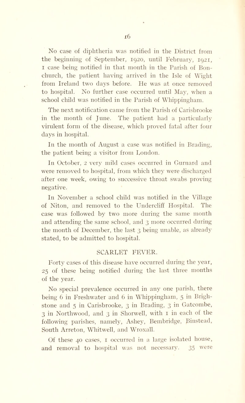 the beginning of September, 1920, until February, 1921, 1 case being notified in that month in the Parish of Bon- churcli, the patient having arrived in the Isle of Wight from Ireland two days before. He was at once removed to hospital. No further case occurred until May, when a school child was notified in the Parish of Whippingham. The next notification came from the Parish of Carisbrooke in the month of J une. The patient had a particularly virulent form of the disease, which proved fatal after four days in hospital. In the month of August a case was notified in Brading, the patient being a visitor from London. In October, 2 very mild cases occurred in Gurnard and were removed to hospital, from which they were discharged after one week, owing to successive throat swabs proving negative. In November a school child was notified in the Village of Niton, and removed to the Undercliff Hospital. The case was followed by two more during the same month and attending the same school, and 3 more occurred during the month of December, the last 3 being unable, as already stated, to be admitted to hospital. SCARLET FEVER. Forty cases of this disease have occurred during the year, 25 of these being notified during the last three months of the year. No special prevalence occurred in any one parish, there being 6 in Freshwater and 6 in Whippingham, 5 in Brigh- stone and 5 in Carisbrooke, 3 in Brading, 3 in Gateombe, 3 in Northwood, and 3 in Shorwell, with 1 in each of the following parishes, namely, Ashey, Bembridge, Binstead, South Arreton, Whitwell, and Wroxall. Of these 40 cases, 1 occurred in a large isolated house, and removal to hospital was not necessary. 35 were