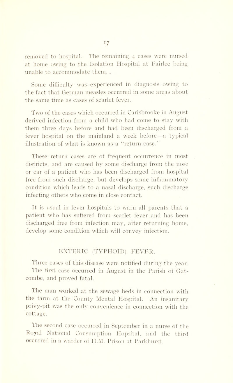 removed to hospital. The remaining 4 eases were nursed at home owing to the Isolation Hospital at I'airlee being unable to accommodate them. . Some difficulty was experienced in diagnosis owing to the fact that German measles occurred in some areas about the same time as cases of scarlet fever. Two of the cases which occurred in Carisbrooke in August derived infection from a child who had come to stay with them three days before and had been discharged from a fever hospital on the mainland a week before -a typical illustration of what is known as a “return case.’1 These return cases are of frequent occurrence in most districts, and are caused by some discharge from the nose or ear of a patient who has been discharged from hospital free from such discharge, but develops some inflammatory condition which leads to a nasal discharge, such discharge infecting others who come in close contact. It is usual in fever hospitals to warn all parents that a patient who has suffered from scarlet fever and has been discharged free from infection may, after returning home, develop some condition which will convey infection. ENTERIC (TYPHOID) FEVER. Three cases of this disease were notified during the year. The first case occurred in August in the Parish of Gat- combe, and proved fatal. The man worked at the sewage beds in connection with the farm at the County Mental Hospital. An insanitary privy-pit was the only convenience in connection with the cottage. The second case occurred in September in a nurse of the Royal National Consumption Hopsital, and the third occurred in a warder oi II.M. Prison at Parkhurst.