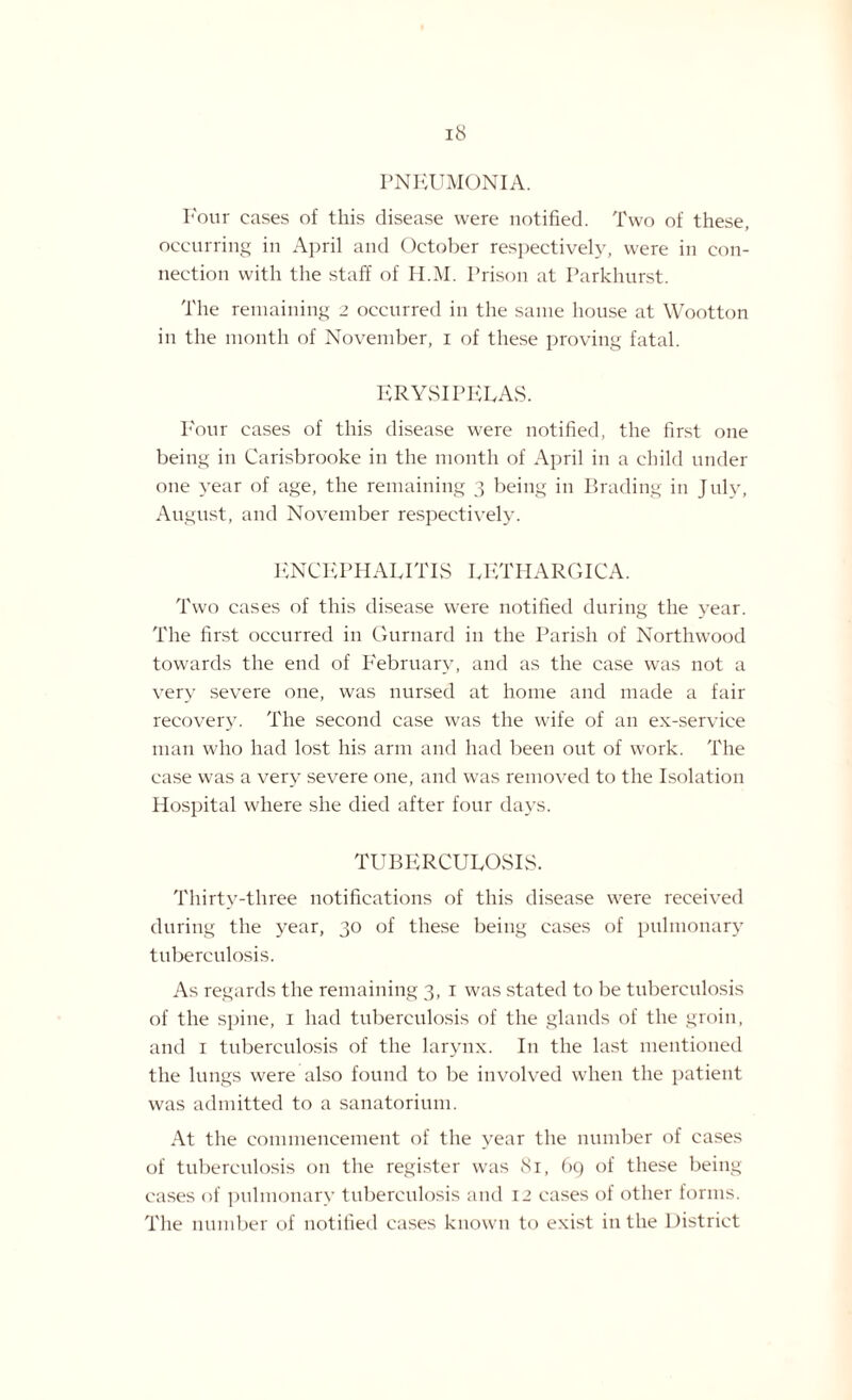 PNEUMONIA. Four cases of this disease were notified. Two of these, occurring in April and October respectively, were in con¬ nection with the staff of H.M. Prison at Parkhurst. The remaining 2 occurred in the same house at Wootton in the month of November, 1 of these proving fatal. ERYSIPELAS. Four cases of this disease were notified, the first one being in Carisbrooke in the month of April in a child under one year of age, the remaining 3 being in Brading in July, August, and November respectively. ENCEPHALITIS LETHARGICA. Two cases of this disease were notified during the year. The first occurred in Gurnard in the Parish of Northwood towards the end of February, and as the case was not a very severe one, was nursed at home and made a fair recovery. The second case was the wife of an ex-service man who had lost his arm and had been out of work. The case was a very severe one, and was removed to the Isolation Hospital where she died after four days. TUBERCULOSIS. Thirty-three notifications of this disease were received during the year, 30 of these being cases of pulmonary tuberculosis. As regards the remaining 3, 1 was stated to be tuberculosis of the spine, 1 had tuberculosis of the glands of the groin, and 1 tuberculosis of the larynx. In the last mentioned the lungs were also found to be involved when the patient was admitted to a sanatorium. At the commencement of the year the number of cases of tuberculosis on the register was 81, 69 of these being cases of pulmonary tuberculosis and 12 cases of other forms. The number of notified cases known to exist in the District