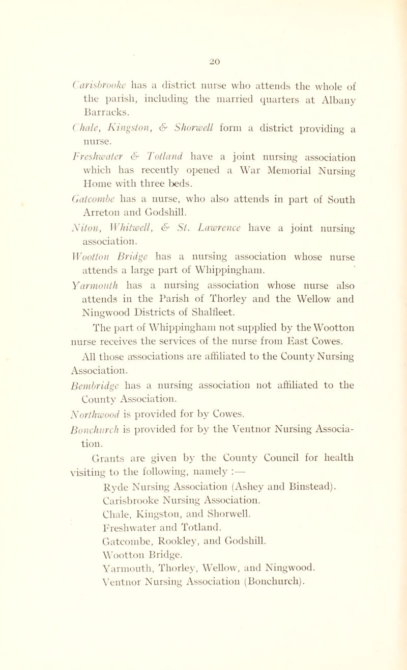 ( ctrisbrooke has a district nurse who attends the whole of the parish, including the married quarters at Albany Barracks. ( hale, Kingston, & Shorwell form a district providing a nurse. Freshwater & Totland have a joint nursing association which has recently opened a War Memorial Nursing Home with three beds. Gatcomhe has a nurse, who also attends in part of South Arreton and Godshill. Niton, Whitwell, & St. Lawrence have a joint nursing association. Wootton Bridge has a nursing association whose nurse attends a large part of Whippingham. Yarmouth has a nursing association whose nurse also attends in the Parish of Thorley and the Wellow and Ningwood Districts of Shallleet. The part of Whippingham not supplied by the Wootton nurse receives the services of the nurse from East Cowes. All those associations are affiliated to the County Nursing Association. Bembridge has a nursing association not affiliated to the County Association. Northwood is provided for by Cowes. Bonchurch is provided for by the Ventnor Nursing Associa¬ tion. Grants are given by the County Council for health visiting to the following, namely : — Ryde Nursing Association (Ashey and Binstead). Carisbrooke Nursing Association. Chale, Kingston, and Shorwell. Freshwater and Totland. Gatcombe, Rookley, and Godshill. Wootton Bridge. Yarmouth, Thorley, Wellow, and Ningwood. Ventnor Nursing Association (Bonchurch).