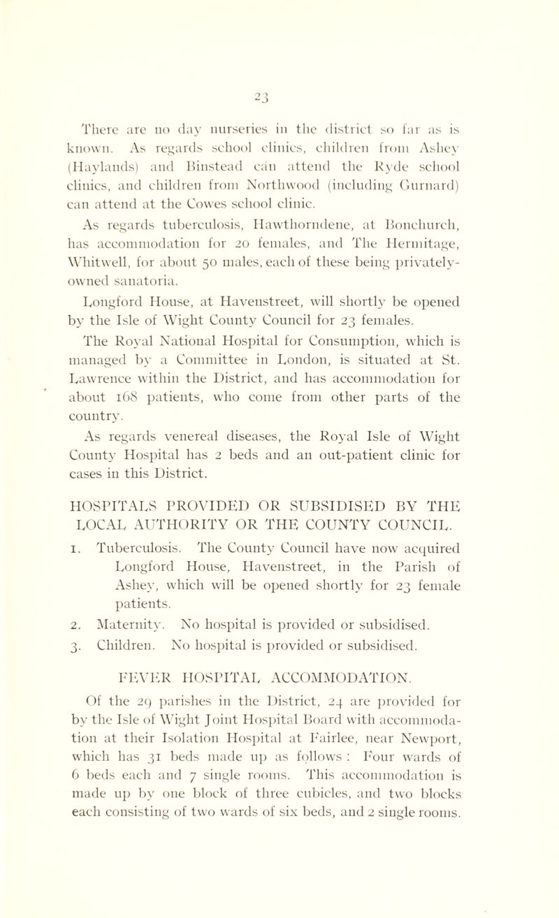 -J There are no day nurseries in the district so far as is known. As regards school clinics, children from Asliey (Haylands) and Binstead can attend the Kyde school clinics, and children from Nortliwood (including Gurnard) can attend at the Cowes school clinic. As regards tuberculosis, Hawthorndene, at Bonehurch, has accommodation for 20 females, and The Hermitage, Whitwell, for about 50 males, each of these being privately- owned sanatoria. Longford House, at Havenstreet, will shortly be opened by the Isle of Wight County Council for 23 females. The Royal National Hospital for Consumption, which is managed by a Committee in London, is situated at St. Lawrence within the District, and has accommodation for about 168 patients, who come from other parts of the country. As regards venereal diseases, the Royal Isle of Wight County Hospital has 2 beds and an out-patient clinic for cases in this District. HOSPITALS PROVIDED OR SUBSIDISED BY THE LOCAL AUTHORITY OR THE COUNTY COUNCIL. 1. Tuberculosis. The County Council have now acquired Longford House, Havenstreet, in the Parish of Ashey, which will be opened shortly for 23 female patients. 2. Maternity. No hospital is provided or subsidised. 3. Children. No hospital is provided or subsidised. FEVER HOSPITAL ACCOMMODATION. Of the 29 parishes in the District, 24 are provided for by the Isle of Wight Joint Hospital Board with accommoda¬ tion at their Isolation Hospital at Eairlee, near Newport, which has 31 beds made up as follows : Four wards of 6 beds each and 7 single rooms. This accommodation is made up by one block of three cubicles, and two blocks each consisting of two wards of six beds, and 2 single rooms.