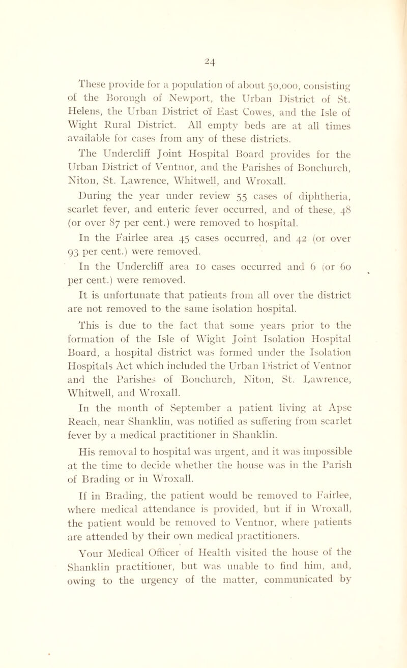 These provide for a population of about 50,000, consisting of the Borough of Newport, the Urban District of St. Helens, the Urban District of Hast Cowes, and the Isle of Wight Rural District. All empty beds are at all times available for cases from any of these districts. The Undercliff Joint Hospital Board provides for the Urban District of Ventnor, and the Parishes of Bonchurch, Niton, St. Lawrence, Whitwell, and Wroxall. During the year under review 55 cases of diphtheria, scarlet fever, and enteric fever occurred, and of these, 48 (or over 87 per cent.) were removed to hospital. In the Fairlee area 45 cases occurred, and 42 (or over 93 per cent.) were removed. In the Undercliff area 10 cases occurred and 6 (or Go per cent.) were removed. It is unfortunate that patients from all over the district are not removed to the same isolation hospital. This is due to the fact that some years prior to the formation of the Isle of Wight Joint Isolation Hospital Board, a hospital district was formed under the Isolation Hospitals Act which included the Urban District of Ventnor and the Parishes of Bonchurch, Niton, St. Lawrence, Whitwell, and Wroxall. In the month of September a patient living at Apse Reach, near Shanklin, was notified as suffering from scarlet fever by a medical practitioner in Shanklin. His removal to hospital was urgent, and it was impossible at the time to decide whether the house was in the Parish of Brading or in Wroxall. If in Brading, the patient would be removed to l-'airlee, where medical attendance is provided, but if in Wroxall, the patient would be removed to Ventnor, where patients are attended by their own medical practitioners. Your Medical Officer of Health visited the house of the Shanklin practitioner, but was unable to find him, and, owing to the urgency of the matter, communicated by