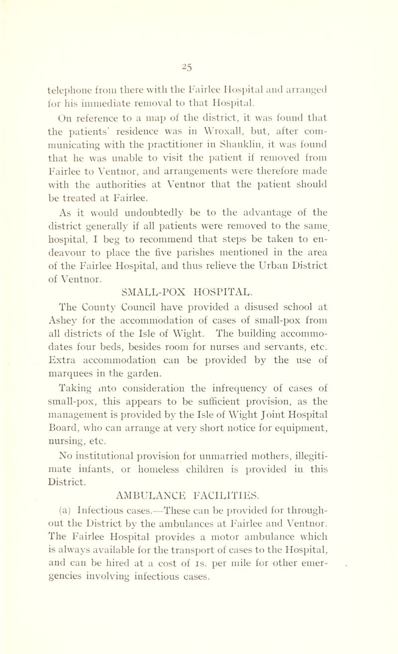 telephone from there with the lmirlee Hospital and arranged for his immediate removal to that Hospital. On reference to a map of the district, it was found that the patients’ residence was in Wroxall, but, after com¬ municating with the practitioner in Shanklin, it was found that he was unable to visit the patient if removed from Fairlee to Veutnor, and arrangements were therefore made with the authorities at Ventnor that the patient should be treated at Fairlee. As it would undoubtedly be to the advantage of the district generally if all patients were removed to the same, hospital, I beg to recommend that steps be taken to en¬ deavour to place the five parishes mentioned in the area of the Fairlee Hospital, and thus relieve the Urban District of Ventnor. SMALL-POX HOSPITAL. The County Council have provided a disused school at Ashey for the accommodation of cases of small-pox from all districts of the Isle of Wight. The building accommo¬ dates four beds, besides room for nurses and servants, etc. Extra accommodation can be provided by the use of marquees in the garden. Taking into consideration the infrequency of cases of small-pox, this appears to be sufficient provision, as the management is provided by the Isle of Wight Joint Hospital Board, who can arrange at very short notice for equipment, nursing, etc. No institutional provision for unmarried mothers, illegiti¬ mate infants, or homeless children is provided in this District. AMBULANCE FACILITIES. (a) Infectious cases.—-These can be provided for through¬ out the District by the ambulances at Fairlee and Ventnor. The Fairlee Hospital provides a motor ambulance which is always available for the transport of cases to the Hospital, and can be hired at a cost of is. per mile for other emer¬ gencies involving infectious cases.