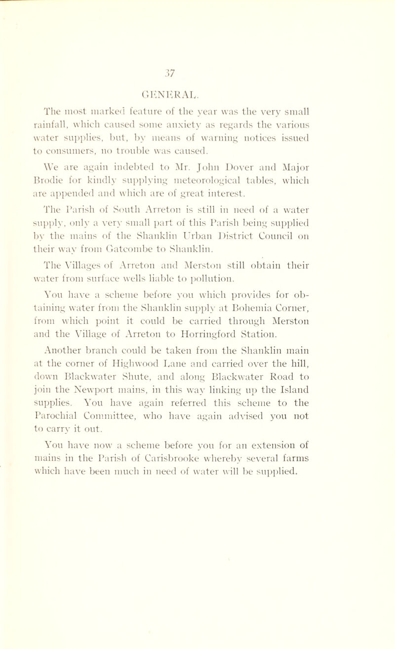 GUN URAL. The most marked feature of the year was the very small rainfall, which caused some anxiety as regards the various water supplies, but, by means of warning notices issued to consumers, no trouble was caused. We are again indebted to Mr. John Dover and Major Brodie for kindly supplying meteorological tables, which are appended and which are of great interest. The Parish of South Arreton is still in need of a water supply, only a very small part of this Parish being supplied by the mains of the Slianklin Urban District Council on their way from Gateombe to Slianklin. The Villages of Arreton and Merston still obtain their water from surface wells liable to pollution. You have a scheme before you which provides for ob¬ taining water from the Slianklin supply at Bohemia Corner, from which point it could be carried through Merston and the Village of Arreton to Horringford Station. Another branch could be taken from the Slianklin main at the corner of Highwood Lane and carried over the hill, down Blackwater Sliute, and along Blackwater Road to join the Newport mains, in this way linking up the Island supplies. You have again referred this scheme to the Parochial Committee, who have again advised you not to carry it out. You have now7 a scheme before you for an extension of mains in the Parish of Carisbrooke whereby several farms which have been much in need of water will be supplied.