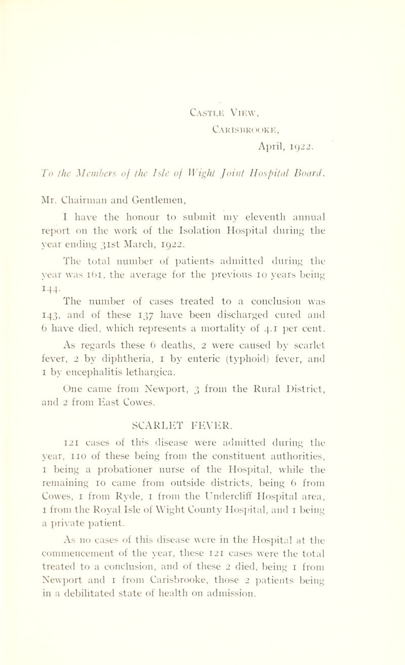 Castle View, CaKISBKI )( )KI,, April, 1922. To the Members of the Isle of Wight Joint Hospital Board. Mr. Chairman and Gentlemen, I have the honour to submit my eleventh annual report on the work of the Isolation Hospital during the year ending 31st March, 1922. The total number of patients admitted during the year was 161, the average for the previous 10 years being 144. The number of cases treated to a conclusion was 143, and of these 137 have been discharged cured and 0 have died, which represents a mortality of 4.1 per cent. As regards these b deaths, 2 were caused by scarlet fever, 2 by diphtheria, 1 by enteric (typhoid) fever, and 1 by encephalitis lethargica. One came from Newport, 3 from the Rural District, and 2 from East Cowes. SCARLET FEVER. 121 cases of this disease were admitted during the year, no of these being from the constituent authorities, 1 being a probationer nurse of the Hospital, while the remaining 10 came from outside districts, being (> from Cowes, 1 from Ryde, 1 from the Undercliff Hospital area, 1 from the Royal Isle of Wight County Hospital, and 1 being a private patient. As no cases of this disease were in the Hospital at the commencement of the year, these 121 cases were the total treated to a conclusion, and of these 2 died, being 1 from Newport and 1 from Carisbrooke, those 2 patients being in a debilitated state of health on admission.