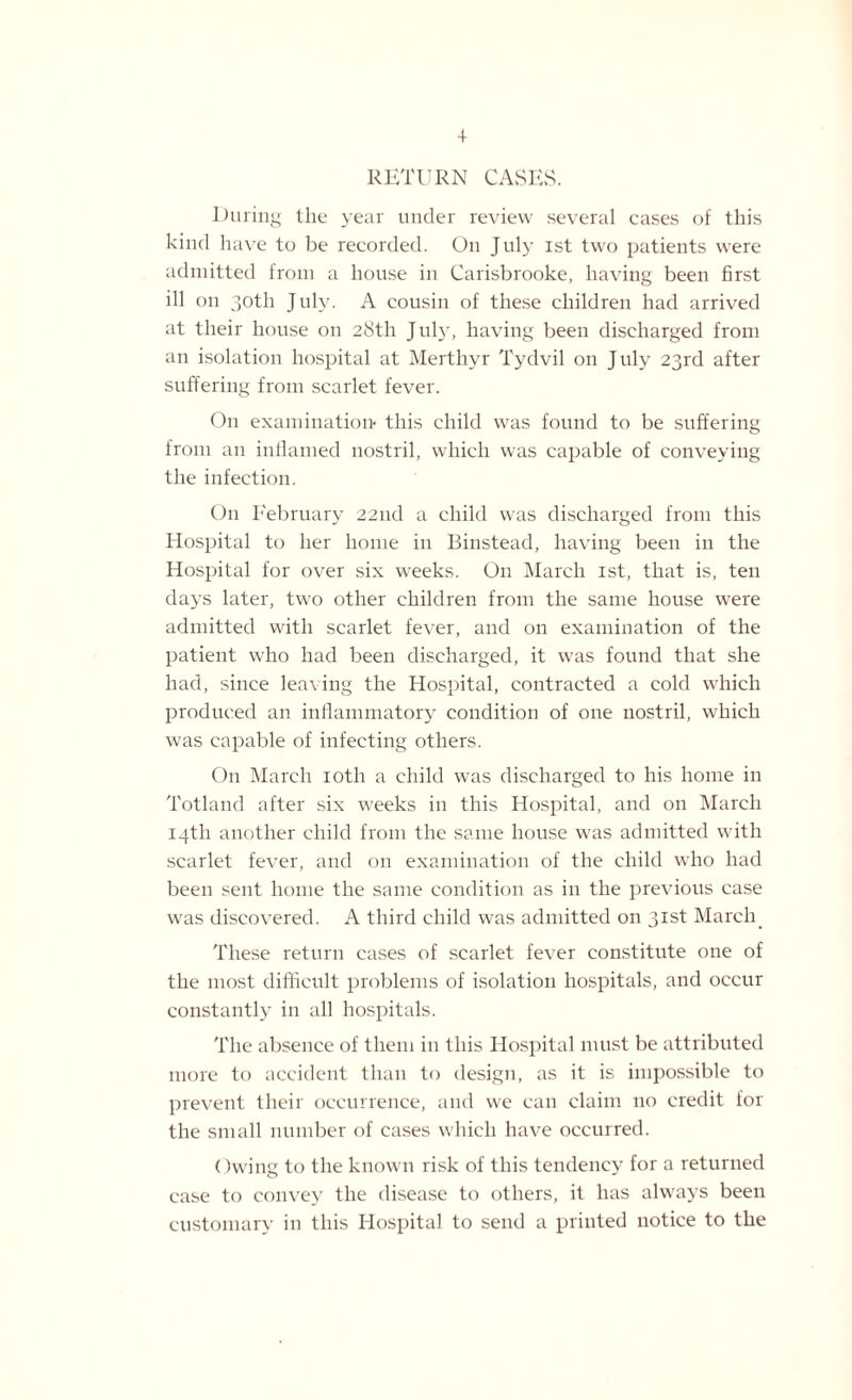 + RETURN CASES. During the year under review several cases of this kind have to be recorded. On July ist two patients were admitted from a house in Carisbrooke, having been first ill on 30th July. A cousin of these children had arrived at their house on 28th July, having been discharged from an isolation hospital at Merthyr Tydvil on July 23rd after suffering from scarlet fever. On examination- this child was found to be suffering from an inflamed nostril, which was capable of conveying the infection. On February 22nd a child was discharged from this Hospital to her home in Binstead, having been in the Hospital for over six weeks. O11 March ist, that is, ten days later, two other children from the same house were admitted with scarlet fever, and on examination of the patient who had been discharged, it was found that she had, since leaving the Hospital, contracted a cold which produced an inflammatory condition of one nostril, which was capable of infecting others. On March 10th a child was discharged to his home in Totland after six weeks in this Hospital, and on March 14th another child from the same house was admitted with scarlet fever, and on examination of the child who had been sent home the same condition as in the previous case was discovered. A third child was admitted on 31st March These return cases of scarlet fever constitute one of the most difficult problems of isolation hospitals, and occur constantly in all hospitals. The absence of them in this Hospital must be attributed more to accident than to design, as it is impossible to prevent their occurrence, and we can claim no credit for the small number of cases which have occurred. Owing to the known risk of this tendency for a returned case to convey the disease to others, it has always been customary in this Hospital to send a printed notice to the