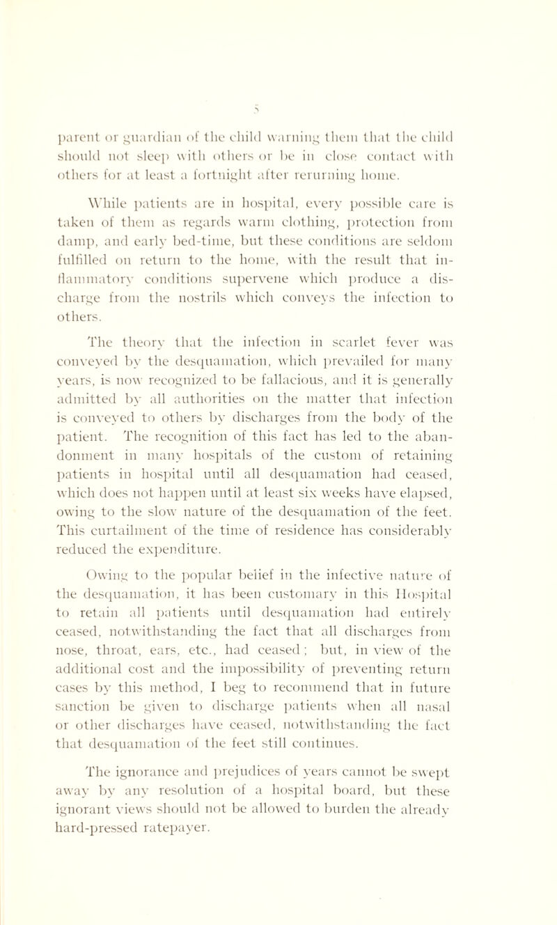 parent or guardian of the child warning them that the child should not sleep with others or he in close contact with others for at least a fortnight after rerurning home. While patients are in hospital, every possible care is taken of them as regards warm clothing, protection from damp, and earl}- bed-time, but these conditions are seldom fulfilled on return to the home, with the result that in¬ flammatory conditions supervene which produce a dis¬ charge from the nostrils which conveys the infection to others. The theory that the infection in scarlet fever was conveyed by the desquamation, which prevailed for many years, is now recognized to be fallacious, and it is generally admitted by all authorities on the matter that infection is conveyed to others by discharges from the body of the patient. The recognition of this fact has led to the aban¬ donment in many hospitals of the custom of retaining patients in hospital until all desquamation had ceased, which does not happen until at least six weeks have elapsed, owing to the slow nature of the desquamation of the feet. This curtailment of the time of residence has considerably redueed the expenditure. Owing to the popular belief in the infective nature of the desquamation, it has been customary in this Hospital to retain all patients until desquamation had entirely ceased, notwithstanding the fact that all discharges from nose, throat, ears, etc., had ceased ; but, in view of the additional cost and the impossibility of preventing return cases by this method, I beg to recommend that in future sanction be given to discharge patients when all nasal or other discharges have ceased, notwithstanding the fact that desquamation of the feet still continues. The ignorance and prejudices of years cannot be swept away by any resolution of a hospital board, but these ignorant views should not be allowed to burden the already hard-pressed ratepayer.