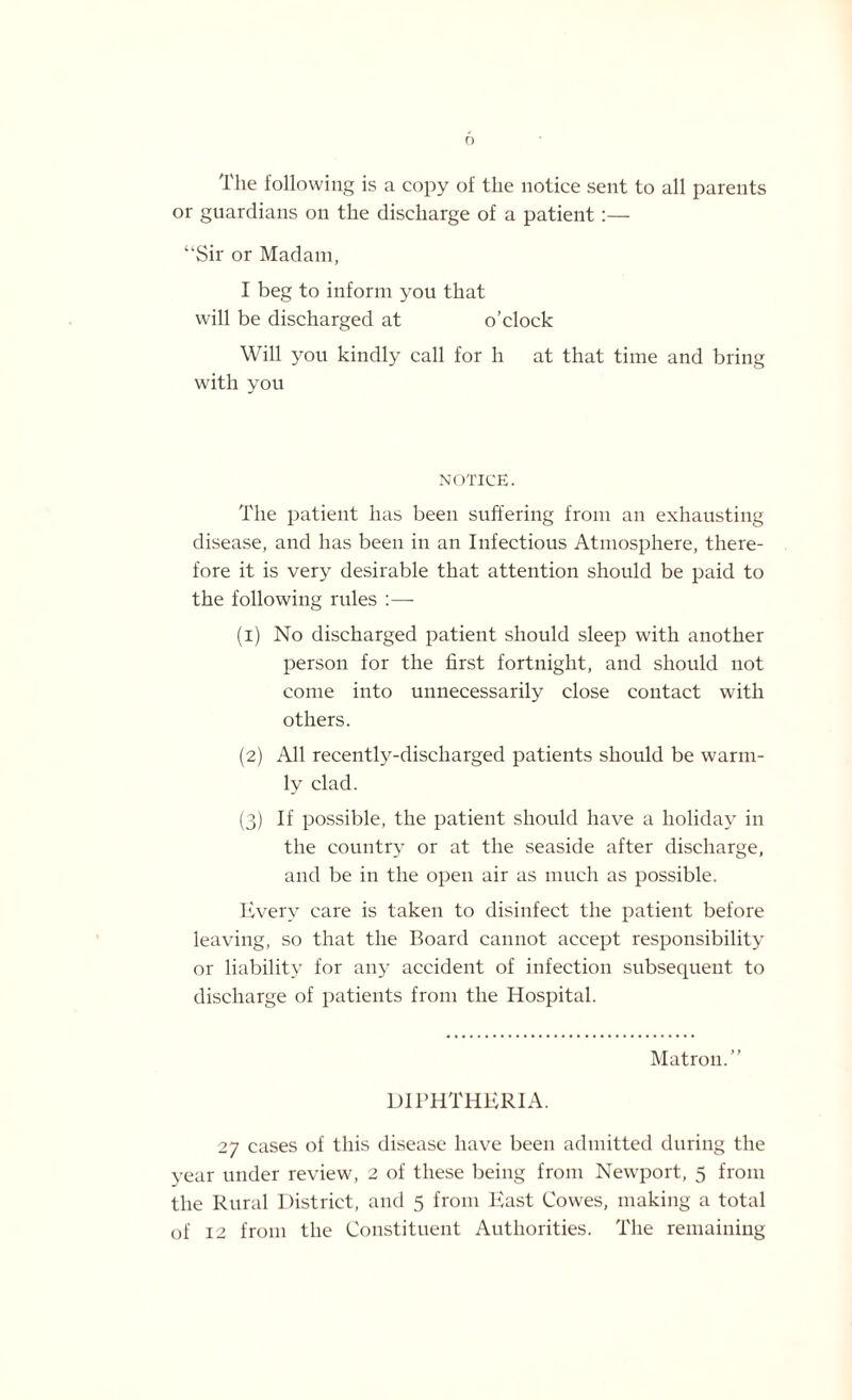 The following is a copy of the notice sent to all parents or guardians on the discharge of a patient:— “Sir or Madam, I beg to inform you that will be discharged at o’clock Will you kindly call for h at that time and bring with you NOTICE. The patient has been suffering from an exhausting disease, and has been in an Infectious Atmosphere, there¬ fore it is very desirable that attention should be paid to the following rides :— (1) No discharged patient should sleep with another person for the first fortnight, and should not come into unnecessarily close contact with others. (2) All recently-discharged patients should be warm¬ ly clad. (3) If possible, the patient should have a holiday in the country or at the seaside after discharge, and be in the open air as much as possible. Every care is taken to disinfect the patient before leaving, so that the Board cannot accept responsibility or liability for any accident of infection subsequent to discharge of patients from the Hospital. Matron.’’ DIPHTHERIA. 27 cases of this disease have been admitted during the year under review, 2 of these being from Newport, 5 from the Rural District, and 5 from East Cowes, making a total of 12 from the Constituent Authorities. The remaining