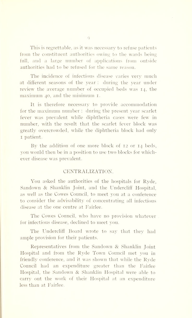 This is regrettable, as it was necessary to refuse patients from the constituent authorities owing to the wards being full, and a large number of applications from outside authorities had to be refused for the same reason. The incidence of infectious disease caries very much at different seasons of the year : during the year under review the average number of occupied beds was 14, the maximum 40, and the minimum 1. It is therefore necessary to provide accommodation for the maximum number : during the present year scarlet fever was prevalent while diphtheria cases were few in number, with the result that the scarlet fever block was greatly overcrowded, while the diphtheria block had only 1 patient. By the addition of one more block of 12 or 14 beds, you would then be in a position to use two blocks for which¬ ever disease was prevalent. CENTRALIZATION. You asked the authorities of the hospitals for Ryde, Sandown & Shanklin Joint, and the Undercliff Hospital, as well as the Cowes Council, to meet you at a conference to consider the advisability of concentrating all infectious disease at the one centre at I'airlee. The Cowes Council, who have no provision whatever for infectious disease, declined to meet you. The Undercliff Board wrote to say that they had ample provision for their patients. Representatives from the Sandown & Shanklin Joint Hospital and from the Ryde Town Council met you in friendly conference, and it was shown that while the Ryde Council had an expenditure greater than the I'airlee Hospital, the Sandown & .Shanklin Hospital were able to carry out the work of their Hospital at an expenditure less than at I'airlee.