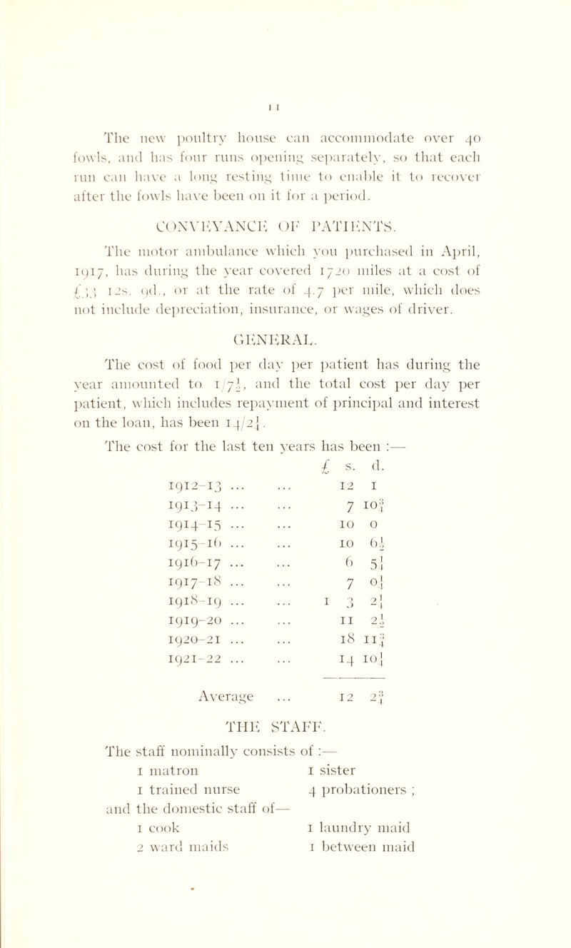 The new poultry house can accommodate over 40 fowls, and has four runs opening separately, so that each run can have a long resting time to enable it to recover after the fowls have been 011 it for a period. CONVEYANCE OF PATIENTS. The motor ambulance which you purchased in April, 1917, has during the year covered 1720 miles at a cost of ; 12>. t)d., or at the rate of 4.7 per mile, which does not include depreciation, insurance, or wages of driver. GENERAL. The cost of food per day per patient has during the year amounted to 1/7I, and the total cost per day per patient, which includes repayment of principal and interest 011 the loan, has been 14/2] . The cost for the last ten years has been :—- 1912-13 ... £ s. 12 d. 1 1913-14 ••• 7 iof 1914-15 ... 10 0 1915-Ib ... 10 6 A 1916-17 ... 6 5 4 1917-18 ... 7 0] 1918-19 ... 1 0 J 2 1 1919-20 ... 11 2 J 1920-21 ... 18 :if 1921-22 ... 14 I04 Average 12 -4 THE STAFF. The staff nominally consists of 1 matron 1 sister 1 trained nurse 4 probationers ; and the domestic staff of— 1 cook 1 laundry maid