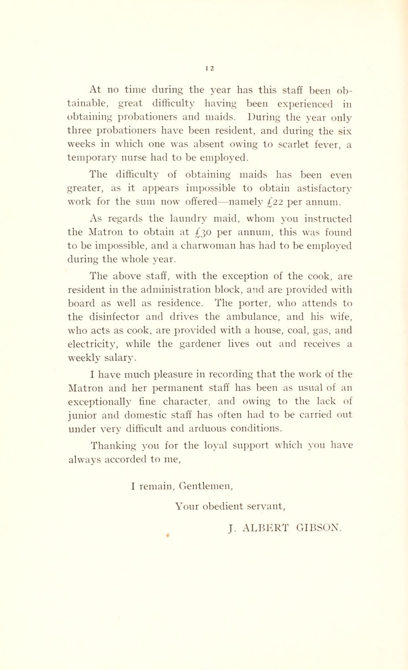 At no time during the year has this staff been ob¬ tainable, great difficulty having been experienced in obtaining probationers and maids. During the year only three probationers have been resident, and during the six weeks in which one was absent owing to scarlet fever, a temporary nurse had to be employed. The difficulty of obtaining maids has been even greater, as it appears impossible to obtain astisfactorv work for the sum now offered—namely £22 per annum. As regards the laundry maid, whom you instructed the Matron to obtain at £30 per annum, this was found to be impossible, and a charwoman has had to be employed during the whole year. The above staff, with the exception of the cook, are resident in the administration block, and are provided with board as well as residence. The porter, who attends to the disinfector and drives the ambulance, and his wife, who acts as cook, are provided with a house, coal, gas, and electricity, while the gardener lives out and receives a weekly salary. I have much pleasure in recording that the work of the Matron and her permanent staff has been as usual of an exceptionally fine character, and owing to the lack of junior and domestic staff has often had to be carried out under very difficult and arduous conditions. Thanking you for the loyal support which you have alw'ays accorded to me, I remain, Gentlemen, Your obedient servant, ♦ J. ALBERT GIBSON.