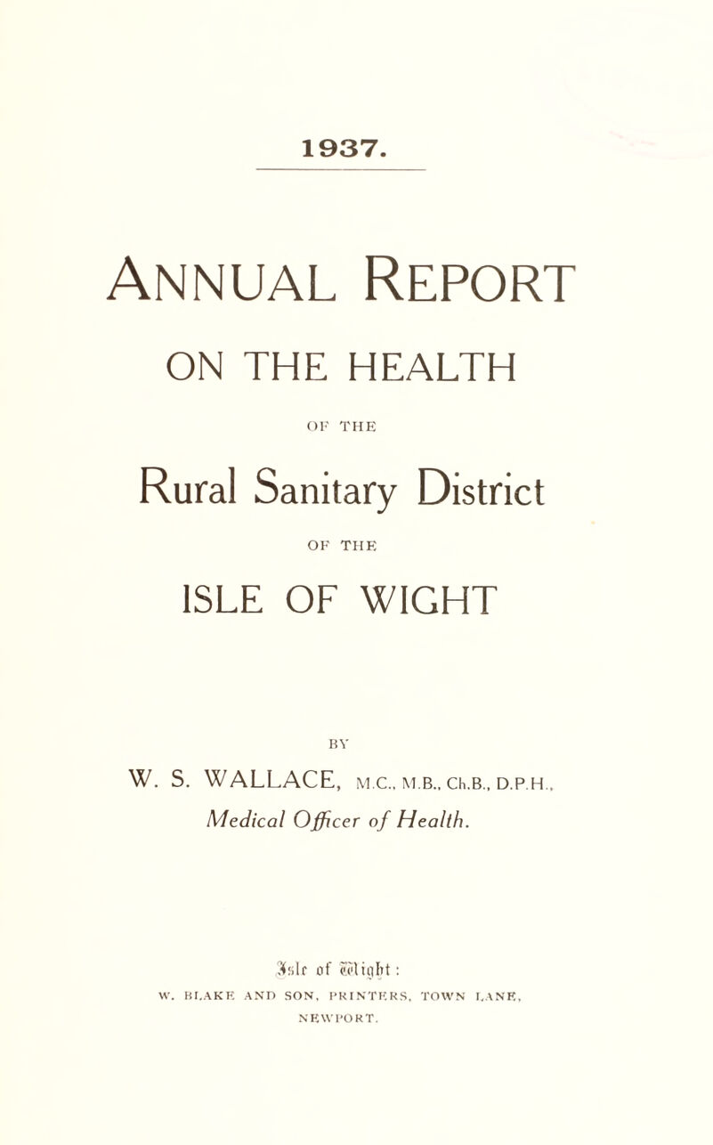 1937. Annual Report ON THE HEALTH OF THE Rural Sanitary District OF THE ISLE OF WIGHT BY W. S. WALLACE, m.c., m.b., q.b., d.p.h Medical Officer of Health. $slr of Might: W. BLAKE AND SON, PRINTERS, TOWN LANE, NEWPORT.