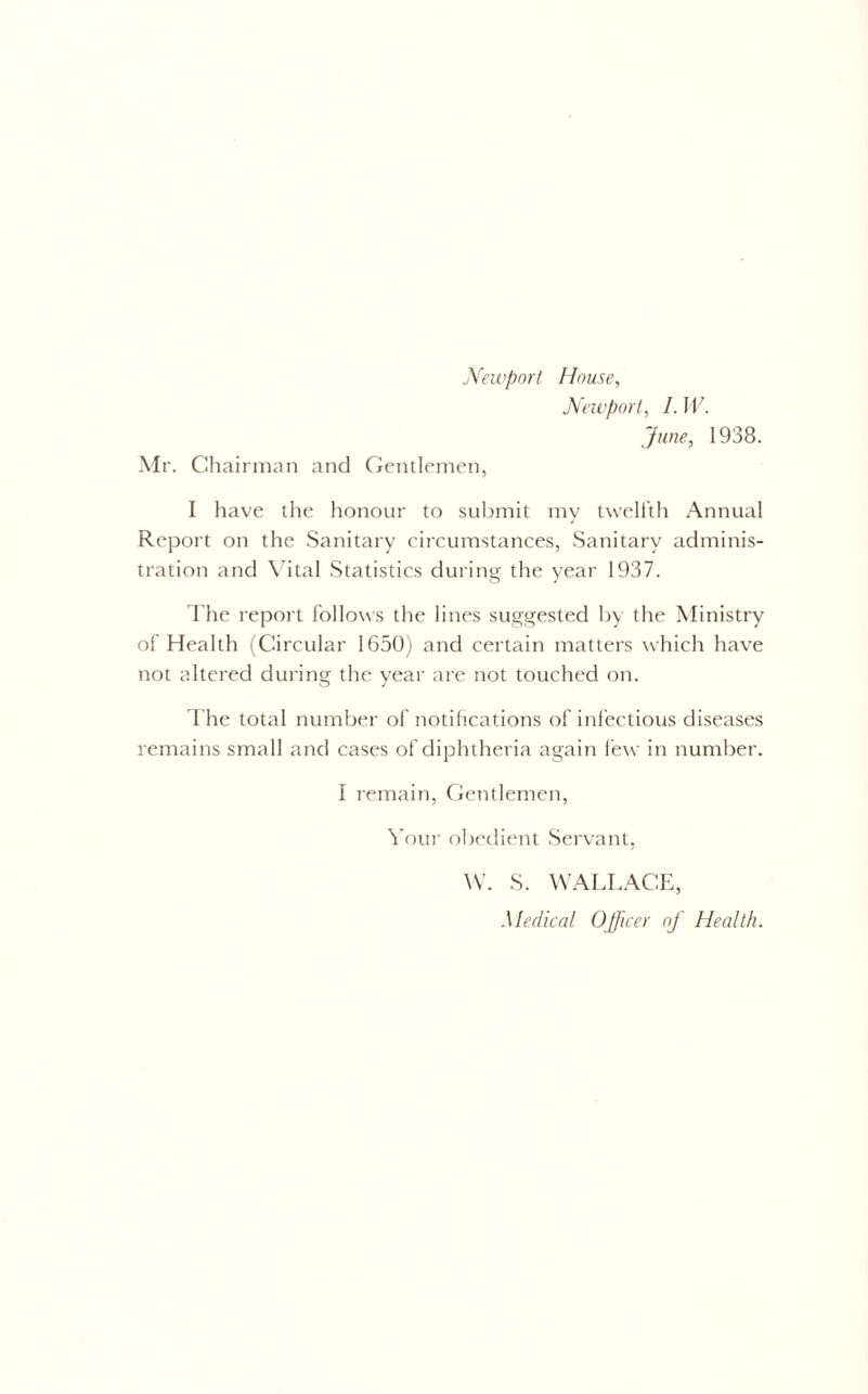 Mr. Chairman and Gentlemen, Newport, I. W. June, 1938. I have the honour to submit my twelfth Annual Report on the Sanitary circumstances, Sanitary adminis- tration and Vital Statistics during the year 1937. The report follows the lines suggested by the Ministry of Health (Circular 1650) and certain matters which have not altered during the year are not touched on. The total number of notifications of infectious diseases remains small and cases of diphtheria again few in number. I remain, Gentlemen, Your obedient Servant, W. S. WALLACE,