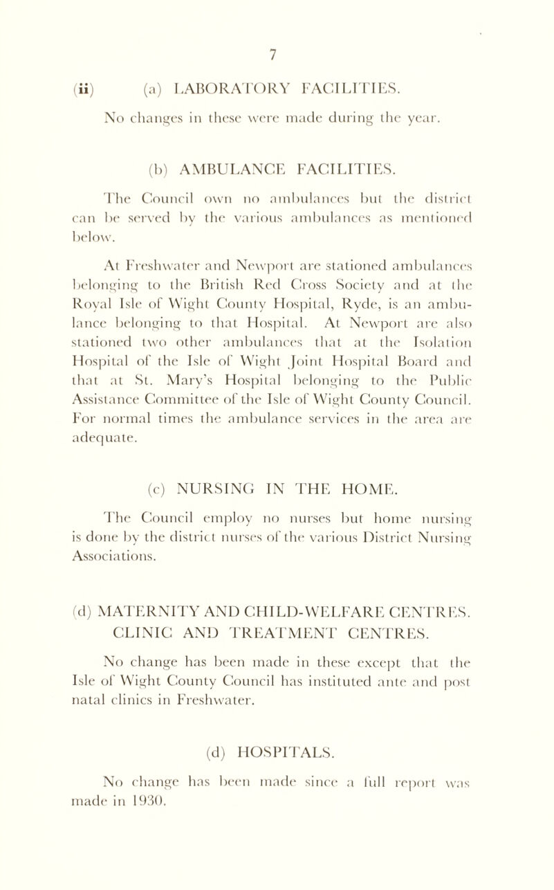 (ii) (a) LABORATORY FACILITIES. No changes in these were made during the year. (b) AMBULANCE FACILITIES. The Council own no ambulances but the district can be served by the various ambulances as mentioned below. At Freshwater and Newport are stationed ambulances belonging to the British Red Cross Society and at the Royal Isle of Wight County Hospital, Ryde, is an ambu- lance belonging to that Hospital. At Newport are also stationed two other ambulances that at the Isolation Hospital of the Isle of Wight Joint Hospital Board and that at St. Mary’s Hospital belonging to the Public Assistance Committee of the Isle of Wight County Council. For normal times the ambulance services in the area are adequate. (c) NURSING IN THE HOME. The Council employ no nurses but home nursing is done by the district nurses of the various District Nursing Associations. (d) MATERNITY AND CHILD-WELFARE CENTRES. CLINIC AND TREATMENT CENTRES. No change has been made in these except that the Isle of Wight County Council has instituted ante and post natal clinics in Freshwater. (d) HOSPITALS. No change has been made since a full report was made in 1930.