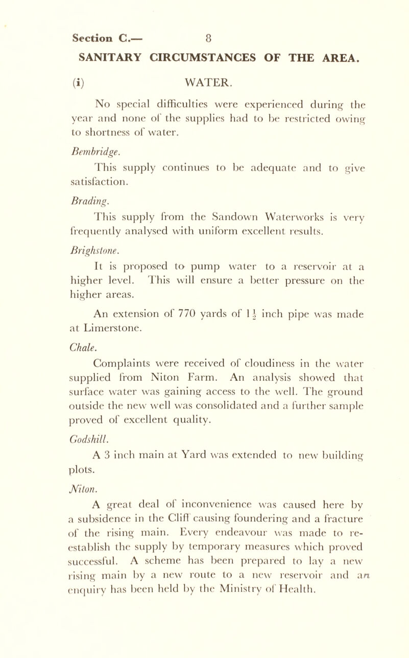 SANITARY CIRCUMSTANCES OF THE AREA. (i) WATER. No special difficulties were experienced during the year and none of the supplies had to be restricted owing to shortness of water. Bembridge. This supply continues to be adequate and to give satisfaction. Brading. This supply from the Sandown Waterworks is very frequently analysed with uniform excellent results. Brighstone. It is proposed to pump water to a reservoir at a higher level. This will ensure a better pressure on the higher areas. An extension of 770 yards of 11 inch pipe was made at Limerstone. Chale. Complaints were received of cloudiness in the water supplied from Niton Farm. An analysis showed that surface water was gaining access to the well. The ground outside the new well was consolidated and a further sample proved of excellent quality. Godshill. A 3 inch main at Yard was extended to new building plots. Niton. A great deal of inconvenience was caused here by a subsidence in the ClifI causing foundering and a fracture of the rising main. Every endeavour was made to re- establish the supply by temporary measures which proved successful. A scheme has been prepared to lay a new rising main by a new route to a new reservoir and an enquiry has been held by the Ministry of Health.