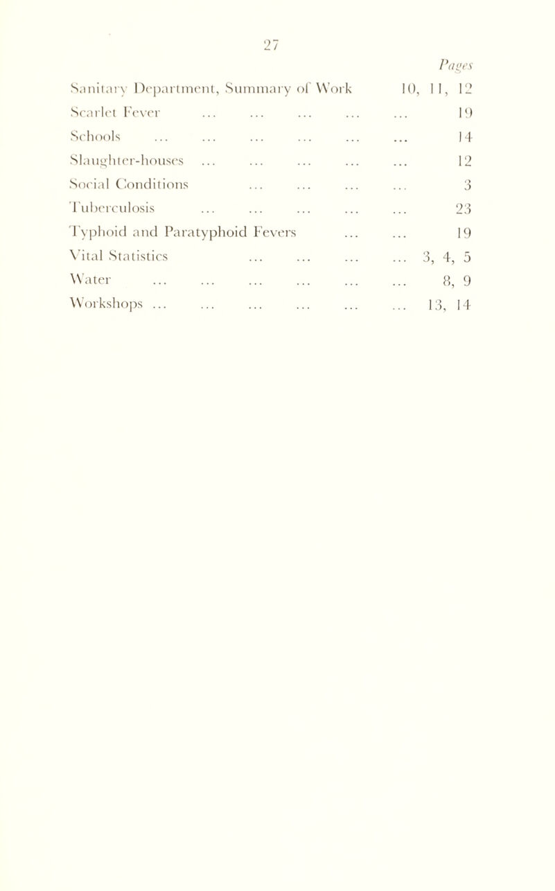Sanitary Department, Summary of Work Pages 10, II, 12 Scarlet Fever 1!) Schools 14 Slaughter-houses 12 Social Conditions 3 Tuberculosis 23 Typhoid and Paratyphoid Fevers 19 Vital Statistics ... 3, 4, 5 Water 8, 9 Workshops ... ... 13, 14